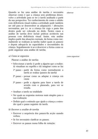 A p re n d iz ag e m A c t iv a na C r i a n ç a c om M u l t i d e f i ci ê n c ia – g u i a p ar a e d u c a d o re s


Quando se faz uma análise de tarefas é necessário                                               observar
observar como é que a criança sem problemas desen-
volve a actividade para se ter a tarefa analisada a partir
da sua perspectiva. Ter conhecimento de como o adulto
com deficiência visual realiza a actividade pode também
ser útil para se desenvolver as adaptações / alterações
necessárias, por i.e. se a criança for cega a pasta dos
dentes pode ser colocada no dedo. Nestes casos a
análise de tarefas deve incluir práticas aceitáveis nas
pessoas com deficiência visual. Assim, esta análise
implica partir das situações normais, da forma como nor-
malmente se realizam as tarefas (saber quais os passos)
e depois adequá-la às capacidades e necessidades da
criança. Seguidamente ir-se-á descrever a forma como se
pode organizar uma análise de tarefas.

a) Como se organiza                                                                             como organizar
   Planear a análise de tarefas:
  • Seleccionar a tarefa: i) pedir a alguém que a realize;
    ii) visualizar no espelho e iii) imaginar como se faz
    1º passo – partir da forma como normalmente a
               tarefa se realiza (passos da tarefa)
    2º passo – pensar como os adaptar à criança em
               causa
    3º passo – pedir a alguém para fazer a tarefa de
               acordo com o planeado, para ver se
               resulta.
  • Analisar a tarefa na totalidade
  • Ver quais as respostas motoras mais simples para a
    sua realização
  • Definir qual o estímulo que ajuda a criança a enten-
    der qual o passo seguinte da tarefa.

b) Escrever a análise de tarefas
  • Escrever a sequência dos passos/da acção usando
    verbos;
  • Se for necessário clarificar os passos;
  • Escrever os passos numa folha de notação;


                                                                                                                                       45
 