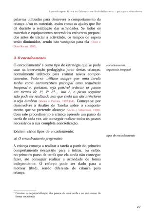 A pr e n di z ag e m Ac t iv a na C r i a n ç a c o m M u lt i d e fi ci ê nc ia – g ui a p ar a e d u c a d o re s


palavras utilizadas para descrever o comportamento da
criança e/ou os materiais, assim como as ajudas que lhe
dá durante a realização das actividades. Se todos os
materiais e equipamentos necessários estiverem prepara-
dos antes de iniciar a actividade, os tempos de espera
serão diminuídos, sendo isto vantajoso para ela (Chen e
Dote-Kwan, 1995).



3. O encadeamento

O encadeamento5 é outro tipo de estratégia que se pode                                                encadeamento
usar na intervenção pedagógica junto destas crianças,                                                 sequência temporal
normalmente utilizado para ensinar novos compor-
tamentos. Pode-se utilizar sempre que uma tarefa
tenha como característica principal uma sequência
temporal e, portanto, seja possível ordenar os passos
em termos de 1º, 2º 3º..., isto é, o passo seguinte
não pode ser realizado sem que cada um dos anteriores
o seja também (Vieira e Pereira, 1997:154). Começa-se por
desenvolver a Análise de Tarefas sobre o comporta-
mento que se pretende alcançar (Sacks e Silberman, 1998).
Com este procedimento a criança aprende um passo da
tarefa de cada vez, até conseguir realizar todos os passos
necessários à sua completa concretização.

Existem vários tipos de encadeamento:
                                                                                                      tipos de encadeamento
a) O encadeamento progressivo

A criança começa a realizar a tarefa a partir do primeiro
comportamento necessário para a iniciar, ou então,
no primeiro passo da tarefa que ela ainda não consegue
fazer, até conseguir realizar a actividade de forma
independente. O reforço pode ser dado para a
motivar (ibid), sendo diferente de criança para
criança.




5
    Consiste na sequencialização dos passos de uma tarefa e no seu ensino de
    forma encadeada.



                                                                                                                                            47
 
