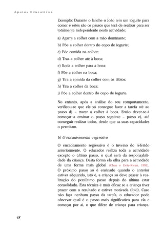 Apoios   Educativos


                      Exemplo: Durante o lanche o João tem um iogurte para
                      comer e estes são os passos que terá de realizar para ser
                      totalmente independente nesta actividade:

                      a) Agarra a colher com a mão dominante;
                      b) Põe a colher dentro do copo de iogurte;
                      c) Põe comida na colher;
                      d) Traz a colher até à boca;
                      e) Roda a colher para a boca;
                      f) Põe a colher na boca;
                      g) Tira a comida da colher com os lábios;
                      h) Tira a colher da boca;
                      i) Põe a colher dentro do copo de iogurte.

                      No entanto, após a análise do seu comportamento,
                      verificou-se que ele só consegue fazer a tarefa até ao
                      passo d) – trazer a colher à boca. Então dever-se-á
                      começar a ensinar o passo seguinte – passo e), até
                      conseguir realizar todos, desde que as suas capacidades
                      o permitam.

                      b) O encadeamento regressivo

                      O encadeamento regressivo é o inverso do referido
                      anteriormente. O educador realiza toda a actividade
                      excepto o último passo, o qual será da responsabili-
                      dade da criança. Desta forma ela olha para a actividade
                      de uma forma mais global (Chen e Dote-Kwan, 1995).
                      O próximo passo só é ensinado quando o anterior
                      estiver adquirido, isto é, a criança só deve passar à rea-
                      lização do penúltimo passo depois do último estar
                      consolidado. Esta técnica é mais eficaz se a criança tiver
                      prazer com o resultado e estiver motivada (ibid). Caso
                      não faça nenhum passo da tarefa, o educador pode
                      observar qual é o passo mais significativo para ela e
                      começar por aí, o que difere de criança para criança.


48
 