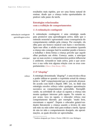 Apoios   Educativos


                            resultados mais rápidos, por ser uma forma natural de
                            ensinar, desde que a criança tenha oportunidades de
                            praticar cada passo da tarefa.

                            Estratégias relacionadas
                            com a exibição de comportamentos
                            1. A estimulação contingente

  estimulação contingente   A estimulação contingente é uma estratégia usada
      aprendizagem activa   para promover uma aprendizagem activa, dado que o
                            estímulo sensorial é apresentado como consequência do
                            comportamento exibido pela criança. Por exemplo, ela
                            olha para um boneco musical com luzes e movimento.
                            Após esse olhar, o adulto acciona o mecanismo (quando
                            a criança não consegue fazê-lo sozinha) pondo o boneco
                            a trabalhar e desta forma a criança percebe que aquele
                            olhar produziu um efeito. Começa, assim, a antecipar
               antecipar    que as suas acções e comportamentos podem influenciar
                            o ambiente, tornando-se mais activa, pois o que acon-
                            tece à sua volta tem alguma relação com os seus com-
                            portamentos (Chen e Dote-Kwan, 1995) .

                            2. O “shaping”
                  reforço   A estratégia denominada "shaping" 6, é uma técnica eficaz
                            a poder utilizar-se quando o repertório actual da criança
                            inclui o “skill” comportamental que se pretende alcançar.
                            De acordo com Snell e Zirpoli, 1987, (cit., in: ibid) esta
                            estratégia envolve reforço sobre qualquer aproximação
                            sucessiva ao comportamento pretendido. Exemplifi-
                            cando, na actividade de calçar os sapatos a criança não
                            mostra qualquer interesse pelo sapato. No entanto se,
                            por acaso, toca no sapato, o educador reforça esse
                            comportamento dizendo, por exemplo: "muito bem,
                            encontraste o sapato!". Depois o educador guiará/con-
                            duzirá fisicamente a criança usando a técnica de mão
                            sob mão ou mão sobre mão para realizar a tarefa. Apesar
                            de não ter sido o comportamento desejado, são aproxi-
                            mações, as quais deverão ser aproveitadas.

                            6
                                Também designado por Vieira e Pereira (1996:155) como Moldagem



50
 