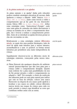 A p re n d iz ag e m A c t i v a na C r i a n ç a c om M u l t i d e f i ci ê n c ia – g u i a p ar a e d u c a d o r e s


3. As pistas naturais e as ajudas

As pistas naturais e as ajudas7 dadas pelo educador                                                pistas naturais
podem constituir estratégias educativas de sucesso, dado                                           ajudas
ajudarem a criança a adquirir “skills” básicos (Joffee &
Rikhye, 1991, cit., in: ibidem), assim como levá-la a exibir o
comportamento que já faz parte do seu desenvolvi-
mento. Falvey 1995 (cit., in: Sack e Silberman, 1998) define
estas estratégias como “Instructional Prompts”, onde
uma vasta gama de estímulos são dados directamente à
criança na tentativa de se obter o comportamento dese-
jado, isto é levá-la a realizar o comportamento preten-
dido. Antes de se introduzir as ajudas devemos pensar se
elas são necessárias ou não.

Relativamente a estas estratégias existem diferentes                                               nível de ajuda
níveis, os quais têm uma posição hierárquica, indo do
nível de ajuda mais intrusiva para a menos intrusiva,
aconselhando-se a usar, se possível, as formas menos
intrusivas por permitirem uma maior independência da
criança.

Seguidamente descrever-se-ão os diferentes níveis de                                               diferentes níveis
estratégias existentes, começando pelas menos intru-
sivas.

a) Pistas Naturais: são quaisquer situações do ambiente                                            pistas naturais
   natural (pessoa/objectos) que dão uma pista para a
   criança exibir o comportamento desejado. Quanto
   mais evidente for a pista mais possibilidades ela tem
   de lhe prestar atenção e exibir o comportamento ou
   adquirir o “skill”. Por exemplo: o cheiro da confecção
   dos alimentos pode ser uma pista natural para indicar
   que está na hora da refeição; colocar uma marca
   florescente na etiqueta do seu casaco pode ajudá-la a
   localizar o seu casaco no cabide; colocar diferentes
   marcas tácteis nas roupas da criança para cada cor
   pode permitir à criança cega identificar as cores que
   combinam melhor umas com as outras.


7
    ou Incitamentos



                                                                                                                                          51
 