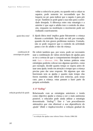 Apoios    Educativos


                                    voltar a colocá-la no prato, ou quando está a calçar os
                                    sapatos, pode somente ter necessidade que lhe
                                    toquem no pé, para indicar que o sapato é para pôr
                                    no pé. Também se pode guiar a sua mão para a activi-
                                    dade desejada. A diferença entre esta estratégia e a
                                    anterior é que aqui o adulto tem o controlo da situa-
                                    ção, enquanto na modelação o movimento pode ser
                                    realizado coactivamente.

         ajuda física total   i) Ajuda física total: implica guiar fisicamente a criança
                                 durante a actividade. Esta pode ser útil, por exemplo,
                                 quando ela tem graves problemas motores. Contudo,
                                 não se pode esquecer que o controlo da actividade
                                 passa a ser do adulto e não da criança.

           combinação de      De referir também que, por vezes, pode ser necessário
     níveis/tipos de ajudas   usar a combinação de vários níveis/tipos de ajudas para
                              se ter a certeza de que o comportamento desejado ocor-
                              rerá (Sack e Silberman, 1998). Em termos práticos estas
                              estratégias poderão colocar-nos algumas questões, como
                              por exemplo, decidir quanto tempo se espera antes de
                              usar uma ajuda, tendo em atenção o tempo que a criança
                              precisa para dar uma resposta. Há algumas que não
                              funcionam sem as ajudas e quanto mais tempo elas
                              forem mantidas mais difícil será retirá-las, pois nesse
                              caso, para a criança, estas passam a fazer parte da
                              própria actividade.


                              4. O “fading”
redução gradual da ajuda      Relacionado com as estratégias anteriores e tendo
                              como objectivo ajudar a criança a ser o mais autónoma
                              possível, o educador pode ainda utilizar a estratégia
                              denominada “fading” 8. Este é “um procedimento
                              sistemático que visa diminuir a sua dependência da
                              ajuda” (Ibid) e implica/envolve a redução gradual da



                              8
                                  ou redução das ajudas como referem Vieira e Pereira (1996:156)



54
 