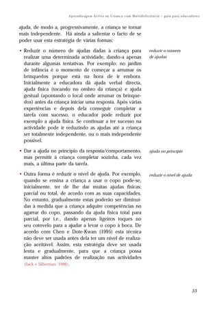A p re n d iz ag e m A c t i v a na C r i an ç a c om M u l t i d e f i c i ê n c i a – g u i a p a ra e d u c a d o r e s


ajuda, de modo a, progressivamente, a criança se tornar
mais independente. Há ainda a salientar o facto de se
poder usar esta estratégia de várias formas:

• Reduzir o número de ajudas dadas à criança para                                                 reduzir o número
  realizar uma determinada actividade, dando-a apenas                                             de ajudas
  durante algumas tentativas. Por exemplo: no jardim
  de infância é o momento de começar a arrumar os
  brinquedos porque está na hora de ir embora.
  Inicialmente a educadora dá ajuda verbal directa,
  ajuda física (tocando no ombro da criança) e ajuda
  gestual (apontando o local onde arrumar os brinque-
  dos) antes da criança iniciar uma resposta. Após várias
  experiências e depois dela conseguir completar a
  tarefa com sucesso, o educador pode reduzir por
  exemplo a ajuda física. Se continuar a ter sucesso na
  actividade pode ir reduzindo as ajudas até a criança
  ser totalmente independente, ou o mais independente
  possível.

• Dar a ajuda no princípio da resposta/comportamento,                                             ajuda no princípio
  mas permitir à criança completar sozinha, cada vez
  mais, a última parte da tarefa.

• Outra forma é reduzir o nível de ajuda. Por exemplo,                                            reduzir o nível de ajuda
  quando se ensina a criança a usar o copo pode-se,
  inicialmente, ter de lhe dar muitas ajudas físicas:
  parcial ou total, de acordo com as suas capacidades.
  No entanto, gradualmente estas poderão ser diminuí-
  das à medida que a criança adquire competências no
  agarrar do copo, passando da ajuda física total para
  parcial, por i.e., dando apenas ligeiros toques no
  seu cotovelo para a ajudar a levar o copo à boca. De
  acordo com Chen e Dote-Kwan (1995) esta técnica
  não deve ser usada antes dela ter um nível de realiza-
  ção aceitável. Assim, esta estratégia deve ser usada
  lenta e gradualmente, para que a criança possa
  manter altos padrões de realização nas actividades
  (Sack e Silberman, 1998) .




                                                                                                                                         55
 