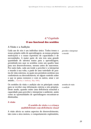 Ap r e n d i z a g e m A c t i v a n a C ri an ç a c o m M ul t i de fi ci ê nc i a – gu i a p a r a e d uc a d or e s




                                                         4.º Capítulo
                    O uso funcional dos sentidos

A Visão e a Audição
Cada um de nós é um indivíduo único. Todos temos o                                             perceber e interpretar
nosso próprio estilo de aprendizagem, as nossas próprias                                       o mundo
motivações e o nosso repertório de capacidades e de
necessidades. A maior parte de nós tem uma grande
quantidade de talentos inatos para a aprendizagem,
permitindo-nos usar os sentidos como um quadro base
para nos desenvolvermos, mesmo antes de nascermos.
Por outro lado, cada um tende a perceber e a interpretar
o mundo à sua volta, a partir de uma variedade de pon-
tos de vista externos, os quais nos permitem sentirmo-nos
confortáveis ou desconfortáveis, ter algum controlo sobre
o que se passa connosco e com os outros, amar e ser
amado... (Greeley e Anthony, May 1995).
Os sentidos da visão e audição são os principais canais                                        sentidos da visão
para se receber essa informação externa a nós próprios.                                        e audição
Deste modo, quando existe uma deficiência sensorial a
capacidade para perceber e interpretar o ambiente, assim
como as oportunidades de aprendizagem encontram-se
diminuídas.

A visão
                     O sentido da visão e a criança
              multideficiente com deficiência visual
A visão afecta os outros aspectos do desenvolvimento,
tais como a área motora, o comportamento exploratório,


                                                                                                                                      59
 