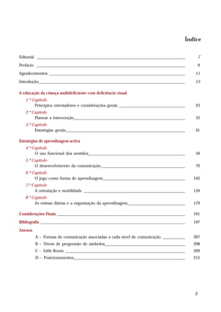 Índice


Editorial ________________________________________________________________________            7
Prefácio ________________________________________________________________________             9
Agradecimentos __________________________________________________________________         11

Introdução_______________________________________________________________________         13

A educação da criança multideficiente com deficiência visual
   1.º Capítulo
        Princípios orientadores e considerações gerais ________________________________    23
   2.º Capítulo
        Planear a intervenção______________________________________________________        33
   3.º Capítulo
        Estratégias gerais__________________________________________________________       41

Estratégias de aprendizagem activa
   4.º Capítulo
        O uso funcional dos sentidos_______________________________________________        59
   5.º Capítulo
        O desenvolvimento da comunicação_________________________________________          79
   6.º Capítulo
        O jogo como forma de aprendizagem________________________________________         143
   7.º Capítulo
        A orientação e mobilidade _________________________________________________       159
   8.º Capítulo
        As rotinas diárias e a organização da aprendizagem____________________________    179

Considerações Finais ______________________________________________________________       191
Bibliografia ______________________________________________________________________       197
Anexos
         A – Formas de comunicação associadas a cada nível de comunicação ___________     207
         B – Níveis de progressão de símbolos_______________________________________      208
         C – Little Room __________________________________________________________       209
         D – Posicionamentos______________________________________________________        215




                                                                                          5
 