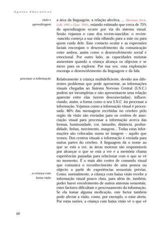 Apoios     Educativos


                    visão e   a área da linguagem, a relação afectiva, ... (Brennan, Peck,
             aprendizagem     Lolli, 1992 e Glass, 1993), estando estimado que cerca de 75%
                              da aprendizagem ocorre por via do sistema visual.
                              Senão vejamos o caso dos recém-nascidos: o recém-
                              -nascido começa a sua vida olhando para a mãe ou para
                              quem cuida dele. Esse contacto ocular e as expressões
                              faciais encorajam o desenvolvimento da comunicação
                              entre ambos, assim como o desenvolvimento social e
                              emocional. Por outro lado, as capacidades motoras
                              aumentam quando a criança alcança os objectos e se
                              move para os explorar. Por sua vez, essa exploração
                              encoraja o desenvolvimento da linguagem e da fala.

     processar a informação   Relativamente à criança multideficiente, devido aos dife-
                              rentes problemas que pode apresentar, as informações
                              visuais chegadas ao Sistema Nervoso Central (S.N.C.)
                              podem ser incompletas e não apresentarem uma relação
                              aparente entre elas (serem desconectadas), influen-
                              ciando, assim, a forma como o seu S.N.C. irá processar a
                              informação. Vejamos como a informação visual é proces-
                              sada: 80% das mensagens recebidas no cérebro pelo
                              orgão da visão são enviadas para os centros de asso-
                              ciação visual para processar a informação acerca das
                              formas, luminosidade, cor, tamanho, distância, profun-
                              didade, linhas, movimento, margens... Todas estas infor-
                              mações são colocadas numa só imagem – aquilo que
                              vemos. Dos centros visuais a informação é enviada para
                              outras partes do cérebro. A linguagem dá o nome ao
                              que se está a ver, as áreas motoras são responsáveis
                              por alcançar o que se está a ver e a memória chama
                              experiências passadas para relacionar com o que se vê
                              no momento. É o mais alto centro de comando visual
                              que comunica o reconhecimento de uma pessoa ou
                              objecto a partir de experiências sensoriais prévias.
             a criança com    Como, normalmente, a criança com baixa visão recebe a
                baixa visão   informação visual pouco clara, para além de, também,
                              poder haver envolvimento de outros sistemas sensoriais,
                              estes factores dificultam o processamento da informação.
                              Se ela tomar alguma medicação, este factor também
                              pode afectar a visão, como, por exemplo, o estar alerta.
                              Por estas razões, a criança com baixa visão vê o que vê


60
 