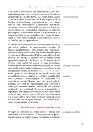A p r e n d iz a ge m A c t i v a na C r i an ç a c o m M u l t i d e f i c i ê n c i a – g u i a p a ra e du c a do r e s


e não sabe o que deveria ver (naturalmente), não exis-
tindo duas pessoas com problemas similares a funcionar
visualmente da mesma forma. As capacidades visuais                                                capacidades visuais
da criança como a acuidade visual, o campo visual, as
funções óculo-motoras, a percepção da cor... assim
com as suas características e qualidades individuais,
constituem factores influenciadores do seu funciona-
mento visual. As capacidades cognitivas, os aspectos
psicológicos, as interacções sociais e as motivações e os
outros aspectos da personalidade da criança determi-
narão a forma como abordará a sua deficiência visual e
os desafios por ela apresentados.

As dificuldades verificadas no funcionamento visual e,                                            funcionamento visual
por vezes, também, no funcionamento auditivo da
criança multideficiente, nem sempre são convenien-
temente analisadas, devido às dificuldades sentidas pelos
técnicos na avaliação oftalmológica e/ou auditiva destas
crianças. No entanto, é essencial que a criança receba
apropriada correcção de lentes ou de outras ajudas
técnicas para poder ter acesso a mais informação.
Adicionalmente estratégias educativas podem ser usadas                                            estratégias educativas
para ajudar a desenvolver estas áreas e a melhorar a sua
compreensão acerca do mundo (Chen e Dote-Kwan, 1995).
Assim, parte da sua adaptação ao mundo dependerá
do ambiente onde a criança se encontra inserida. Este                                             ambiente
deve convidar à aprendizagem, ser consistente e a
estimulação ser significativa para ela. A estimulação
sensorial deve dar-lhe oportunidade para perceber a
informação sensorial recebida dentro de um contexto
significativo e confortável, de modo a permitir-lhe a
exploração dos objectos envolvidos na sua rotina diária
da forma mais natural possível. Ou seja, aprender a usar
e a compreender a informação sensorial é mais eficaz se
for realizado nas situações naturais, partindo de activi-
dades significativas e motivantes.

              O ambiente e o uso funcional da visão

O papel do ambiente na forma como a criança com                                                   avaliação do ambiente
deficiência visual funciona é frequentemente pouco
compreendido ou negligenciado. No entanto, a avaliação


                                                                                                                                         61
 
