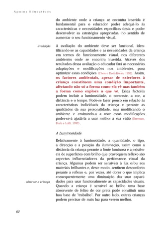 Apoios   Educativos


                          do ambiente onde a criança se encontra inserida é
                          fundamental para o educador poder adequá-lo às
                          características e necessidades específicas desta e poder
                          desenvolver as estratégias apropriadas, no sentido de
                          aumentar o seu funcionamento visual.

             avaliação    A avaliação do ambiente deve ser funcional, iden-
                          tificando-se as capacidades e as necessidades da criança
                          em termos de funcionamento visual, nos diferentes
                          ambientes onde se encontra inserida. Através dos
                          resultados dessa avaliação o educador fará as necessárias
                          adaptações e modificações nos ambientes, para
                          optimizar essas condições (Chen e Dote-Kwan, 1995) . Assim,
                          os factores ambientais, apesar de exteriores à
                          criança constituem uma condição importante,
                          afectando não só a forma como ela vê mas também
                          a forma como explora o que vê. Esses factores
                          podem incluir a luminosidade, o contraste, a cor, a
                          distância e o tempo. Pode-se fazer pouco em relação às
                          características individuais da criança e perante as
                          qualidades da sua personalidade, mas modificando o
                          ambiente e ensinando-a a usar essas modificações
                          poder-se-á ajudá-la a usar melhor a sua visão (Brennan,
                          Peck e Lolli, 1992) .


                          A Luminosidade

                          Relativamente à luminosidade, a quantidade, o tipo,
                          a direcção e a posição da iluminação, assim como a
                          distância da criança perante a fonte luminosa e a existên-
                          cia de superfícies com brilho que provoquem reflexo são
                          aspectos influenciadores da perfomance visual da
                          criança. Algumas podem ser sensíveis à luz e/ou aos
                          materiais brilhantes e, deste modo, sentirem desconforto
                          perante a reflexo e, por vezes, até dores o que implica
                          consequentemente uma diminuição das suas capaci-
     observar a criança   dades para usar funcionalmente as capacidades visuais.
                          Quando a criança é sensível ao brilho uma base
                          absorvente de feltro de cor preta pode constituir uma
                          boa base de "trabalho". Por outro lado, outras crianças
                          podem precisar de mais luz para verem melhor.


62
 