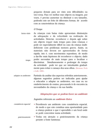 Apoios   Educativos


                             pequeno demais para ser visto sem dificuldades ou
                             vice-versa. Para ver melhor esse objecto ou imagem, por
                             vezes, é preciso aumentar ou diminuir o seu tamanho,
                             podendo este ser feito de diferentes formas, de acordo
                             com as características da criança.

                             O Tempo
              baixa visão    As crianças com baixa visão apresentam diminuição
                             da adequação e da velocidade na realização de
                             actividades. Detectar, reconhecer e depois agir sobre
                             um objecto requer mais tempo para estas crianças e
                             pode ser especialmente difícil no caso da criança multi-
                             deficiente com problemas motores graves. Assim, os
                             materiais não devem ser apresentados de forma
                             rápida, isto é, com movimentos repentinos, de modo
                             a dar-lhe mais hipóteses de reconhecer o objecto, dado
                    tempo    poder necessitar de mais tempo para o localizar e
                             discriminar. Simultaneamente o prolongar do tempo
                             da actividade pode ter que ser introduzido gradual-
                             mente para evitar o cansaço dos seus olhos. (Brennan, Peck
                             e Lolli, 1992).

     adaptar os ambientes    Partindo da análise dos aspectos referidos anteriormente,
                             algumas sugestões podem ser indicadas para ajudar
                             o educador a adaptar os ambientes, em casa ou no
                             estabelecimento de ensino, procurando ir de encontro às
                             necessidades da criança e da sua família.


                                      Adaptações que se podem fazer no ambiente

                             Sugestões referentes ao ambiente físico

     consistência espacial   • Providencie um ambiente com consistência espacial,
                               de modo a que este constitua uma oportunidade para
                               a criança praticar o que é aprendido e um local onde
                               se pode concentrar numa actividade;
          posicionamento     • Tenha em atenção o posicionamento da criança
                               perante a fonte luminosa;


64
 