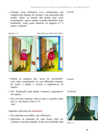 A pr e n di z ag e m Ac t iv a na C r i a n ç a c o m M u lt i d e fi ci ê nc ia – g ui a p ar a e d uc a d o re s


• Coloque cores brilhantes e/ou contrastantes nas                                            contraste
  margens dos degraus de escadas e nas maçanetas das
  portas, "pinte" as bordas das portas com cores
  contrastantes, para a criança as poder identificar mais
  facilmente, como pode observar na imagem n.º 3
  (antes e depois);


Imagem n.º 3                       Fonte: Brennan, Peck e Lolli, 1992:4




• Defina as margens das "áreas de actividades"                                               margens
  com cores contrastantes ou com diferentes texturas,
  de modo a ajudar a criança a organizar-se no
  espaço;

• Use "landmarks" para ajudar a criança a organizar-se                                       "landmarks"
  no espaço;

• Crie um bom contraste, entre o chão e a parede como                                        contraste
  por i.e. nos ilustra a foto n.º 2;
  (ibid)


Sugestões referentes aos materiais

• Use materiais sem brilho, não reflectores;
• Apresente os materiais de uma forma clara em
  contraste com bases simples. A área de actividade mais                                     Foto n.º 2



                                                                                                                                  65
 