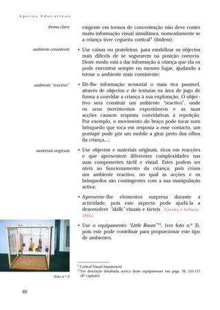 Apoios   Educativos


             forma clara           exigente em termos de concentração não deve conter
                                   muita informação visual simultânea, nomeadamente se
                                   a criança tiver cegueira cortical 9 (ibidem);
     ambiente consistente    • Use caixas ou prateleiras, para estabilizar os objectos
                               mais difíceis de se segurarem na posição correcta.
                               Deste modo está a dar informação à criança que ela os
                               pode encontrar sempre no mesmo lugar, ajudando a
                               tornar o ambiente mais consistente;

     ambiente “reactivo”     • Dê-lhe informação sensorial o mais rica possível,
                               através de objectos e de texturas na área de jogo de
                               forma a convidar a criança à sua exploração. O objec-
                               tivo será construir um ambiente “reactivo”, onde
                               os seus movimentos espontâneos e as suas
                               acções causem resposta convidativas à repetição.
                               Por exemplo, o movimento do braço pode tocar num
                               brinquedo que toca em resposta a esse contacto, um
                               pontapé pode pôr um mobile a girar perto dos olhos
                               da criança...;

      materiais originais    • Use objectos e materiais originais, ricos em reacções
                               e que apresentem diferentes complexidades nas
                               suas componentes táctil e visual. Estes podem ser
                               úteis ao funcionamento da criança, pois criam
                               um ambiente reactivo, no qual as acções e os
                               brinquedos são contingentes com a sua manipulação
                               activa;

                             • Apresente-lhe elementos surpresa durante a
                               actividade, pois este aspecto pode ajudá-la a
                               desenvolver “skills” visuais e tácteis (Greeley e Anthony,
                               1995);

                             • Use o equipamento “Little Room” 10, (ver foto n.º 3),
                               pois este pode contribuir para proporcionar este tipo
                               de ambientes.




                             9
                                  Cortical Visual Impairment
                             10
                                  Ver descrição detalhada acerca deste equipamento nas págs. 70, 155-157
                Foto n.º 3        (6º capítulo)



66
 