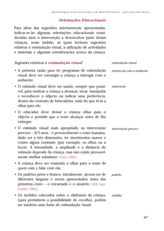 A pr e n d iz ag e m A c t iv a na C r i a n ç a c om M u lt i d e f i ci ê nc ia – g ui a p ar a e d u c a d o re s


                                Orientações Educacionais

Para além das sugestões anteriormente apresentadas,
indicar-se-ão algumas orientações educacionais consi-
deradas úteis à intervenção a desenvolver junto destas
crianças, neste âmbito, as quais incluem sugestões
relativas à estimulação visual, à utilização de actividades
e materiais e algumas considerações acerca da criança.

Sugestões relativas à estimulação visual                                                       estimulação visual

• A primeira razão para ter programas de estimulação                                           interacção com o ambiente
  visual deve ser encorajar a criança a interagir com o
  ambiente;
• O estímulo visual deve ser usado, sempre que possí-                                          motivação
  vel, para motivar a criança a alcançar, tocar, manipular
  e reconhecer o objecto ou indicar uma preferência,
  dentro do contexto de brincadeira, mais do que tê-la a
  olhar para ele;
• O educador deve deixar a criança olhar para o
  objecto e permitir que o tente alcançar antes de lho
  entregar;
• O estímulo visual mais apropriado na intervenção                                             intervenção precoce
  precoce – 0/3 anos - é provavelmente o rosto humano,
  dado ser a três dimensões, ter movimentos suaves e
  conter algum contraste (por exemplo, os olhos ou a
  boca). A intensidade, a amplitude e a distância do
  estímulo depende da criança, mas não existe provavel-
  mente melhor substituto (Glass, 1993);
• A criança deve ser ensinada a olhar para o rosto de
  quem está a falar com ela;
• Os padrões preto e branco, inicialmente, devem ser de                                        padrão
  diferentes larguras e serem apresentados antes das
  primeiras cores – o encarnado e o amarelo (AFB, Sept.
  October 1996) ;

• Os mobiles colocados sobre o abdómen da criança,                                             mobiles
  (para permitirem a possibilidade de escolha), podem
  ser também uma fonte de estimulação visual;


                                                                                                                                     67
 