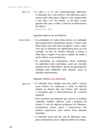 Apoios   Educativos


            olhar e ver    • O olhar e o ver são comportamentos diferentes.
                             O educador deve estar atento a esta diferença, pois a
                             criança pode olhar para o objecto e não compreender
                             o que está a ver. No entanto, se ela abrir a boca
                             quando olha para a colher é sinal de reconhecimento
                             do objecto.
                            (Tavernier, May, 1993)


                           Sugestões relativas às actividades

         rotinas diárias   • As actividades de rotina diária devem ser utilizadas
                             para proporcionar experiências visuais à criança, pois
                             desta forma será mais fácil encorajá-la a usar a visão,
                             visto que as situações são significativas para ela. Por
                             exemplo, na hora da refeição estimule a criança a
                             olhar para o iogurte e/ou para o pudim, de modo a
                             poder indicar a sua preferência;
                           • As actividades de estimulação visual realizadas
                             em ambientes mais controlados, como por exemplo
                             quando está na “Little Room”, devem ser gradualmente
                             mudadas para ambientes mais naturais, como os
                             referidos anteriormente.

                           Sugestões relativas aos materiais

             segurança     • O educador deve arranjar uma área onde a criança
                             possa brincar em segurança e onde os objectos
                             estejam ao alcance dos seus braços. Este aspecto
                             é necessário para o desenvolvimento de conceitos
                             espaciais;
                           • Deve procurar usar materiais que activem os sentidos
                             vestibular, auditivo, olfactivo, táctil e gustativo da
                             criança. O uso de objectos produtores de vibrações,
                             ressonâncias, ritmos, pesos e temperaturas, são
                             também importantes para activar estes sistemas
                             sensoriais;
                           • O educador pode usar fita cola de diferentes cores,
                             para contrastarem com os objectos diários da criança,


68
 