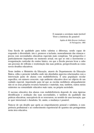 E ousaram a aventura mais incrível
                                               Viver a inteireza do possível
                                                      Sophia de Melo Breyner Andresen
                                                                  In Navegações, 1983



Uma Escola de qualidade para todos valoriza a diferença, sendo capaz de
responder à diversidade, isto é, promove a inclusão, nomeadamente das crianças e
jovens com necessidades educativas especiais mais complexas. Tal perspectiva é
particularmente importante no momento actual, em que se está a incrementar a
reorganização curricular do ensino básico, em que a Escola procura levar a cabo
um processo de reflexão e reorientação das suas práticas, perspectivando-as como
novos desafios educativos.

Neste âmbito o Ministério da Educação, através do Departamento da Educação
Básica, edita o presente trabalho onde são abordados aspectos relacionados com a
intervenção junto de alunos com multideficiência. É uma população escolar
especifica, em número crescente, cujo ambiente educativo deve ser objecto de um
cuidado especial, importando para tal que as escolas mobilizem adequadamente
não só os seus próprios recursos humanos e materiais, mas, também, outros meios
existentes na comunidade educativa mais vasta, na própria sociedade.

O sucesso educativo dos alunos com multideficiência depende de uma rigorosa
identificação e avaliação das suas necessidades, e também da qualidade das
práticas educativas, susceptíveis de se renovarem, no sentido de uma inovação, que
se quer intencional e duradoira. Só, assim, a mudança é possível.

Trata-se de um desafio que apela ao empenhamento pessoal e solidário, à com-
petência profissional e ao conhecimento experiencial de quantos são protagonistas
nesta área educativa.




                                                                                 7
 