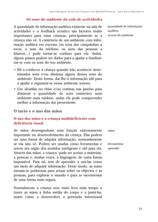 A p re n d iz ag e m A c t iv a na C r i a n ç a c om M u l t i d e f i ci ê n c ia – g u i a p ar a e d u c a d o r e s


       Os sons do ambiente da sala de actividades

A quantidade de informação auditiva existente na sala de                                        quantidade de informação
actividades e o feedback acústico são factores muito                                            auditiva
importantes para estas crianças, principalmente se a                                            os sons do ambiente
criança não vê. A existência de um ambiente com infor-
mação auditiva em excesso (os sons das campainhas a
tocar, o som do telefone, os sons das pessoas a
falarem…) pode tornar-se confuso para ela. Assim,
alguns passos podem ser dados para a ajudar a familiari-
zar-se com os sons do seu ambiente.

• Dê a conhecer à criança quando irão acontecer deter-
  minados sons e/ou diminua alguns desses sons do
  ambiente. Desta forma, dar-lhe-á informação útil para
  a ajudar a organizar-se nesse ambiente sonoro.
• Use alcatifas no chão e/ou cortinas nas janelas para
  diminuir a quantidade de sons existentes num
  ambiente mais ruidoso, assim ela pode compreender
  melhor a informação daí proveniente.

O tacto e o uso das mãos
O uso das mãos e a criança multideficiente com
deficiência visual

As mãos desempenham uma função extremamente                                                     mãos
importante no desenvolvimento da criança. Elas podem
ser uma forma de adquirir informação, nomeadamente
se ela não vê. Podem ser usadas como ferramentas e                                              ferramentas
serem um orgão dos sentidos inteligente e útil para ela.                                        aprender
Através das mãos, a criança, pode ter acesso a materiais,
a pessoas e, muitas vezes, à linguagem, de outra forma
impossível. Para tal, tem de aprender a usá-las como
um meio de adquirir informação. Deste modo, as mãos
tornam-se poderosas para actuar sobre os objectos e as
pessoas, para explorar o mundo e para se movimentar
de uma forma mais segura.

Normalmente a criança sem visão leva mais tempo a
trazer as mãos à linha média do corpo e a juntá-las,
assim como a desenvolver a preensão intencional


                                                                                                                                        71
 