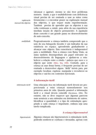 Apoios    Educativos


                              (alcançar e agarrar), mesmo se não tiver problemas
                              motores. Assim, a que é multideficiente com deficiência
                              visual precisa de ser ensinada a usar as mãos como
             exploração       ferramentas e a encontrar prazer na exploração manual
     manual dos objectos      dos objectos, o que requer muita experimentação.
                              Também precisa de aprender que os objectos à sua
                              volta continuam a existir, para além da sua experiência
                              imediata (noção de objecto permanente). A aquisição
                              deste conceito é um grande passo no desenvolvimento
                              do auto-conceito.

               mobilidade     Progressivamente a criança também compreende que o
                              som do seu brinquedo favorito é um indicador da sua
                              existência no espaço, aprendendo gradualmente a
                              alcançar esse objecto. Esta consciência é indispensável
                              para a mobilidade. Para a criança com Baixa Visão, as
                              mãos também desempenham um papel relevante no
                              desenvolvimento da linguagem e ajudam-na a esta-
                              belecer a relação entre o rótulo / palavra que ouve e o
                              objecto que sente (Miles, May 1999). Contudo, para a
                              criança as usar dessa forma, é frequente precisar de ser
                              ensinada a desenvolver alguns “skills” tácteis para, por
                              exemplo: localizar, explorar, manipular e reconhecer os
                              objectos e usá-los em contextos funcionais.


                              A informação táctil
         informação táctil    Uma educação rica em informação táctil deverá ser pro-
                              porcionada a estas crianças nomeadamente nos
                              primeiros anos de vida. Quando possível a informação
                              táctil e a visual devem coincidir (Hyvãrinen, 1994). No
                              entanto, não se deve esquecer que algumas parecem
                              mais sensíveis a uns estímulos em detrimento de outros.
                              Identificar a quantidade e o tipo de estimulação apro-
                              priado a cada criança é importante, embora seja uma
                              tarefa complicada.

                                                            A criança hipersensível

             hipertensíveis   Algumas crianças são hipersensíveis à estimulação táctil,
                              podendo sentirem-se confusas e stressadas, apenas com


72
 
