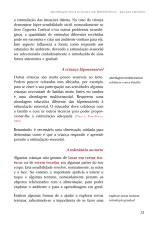 A pr e n di z ag e m Ac t iv a na C r i a n ç a c o m M u lt i d e fi ci ê nc ia – g ui a p ar a e d u c a d o re s


a estimulação das situações diárias. No caso da criança
demonstrar hiper-sensibilidade táctil, nomeadamente se
tiver Cegueira Cortical e/ou outros problemas neuroló-
gicos, a quantidade de estímulos diferentes recebidos
pode ser excessiva e criar um ambiente confuso para ela.
Este aspecto influencia a forma como responde aos
estímulos do ambiente, devendo a estimulação sensorial
ser seleccionada cuidadosamente e introduzida de uma
forma sistemática e gradual.

                                   A criança hipossensível

Outras crianças são muito pouco sensíveis ao tacto.                                         abordagem multisensorial
Podem parecer relaxadas mas alheadas, por exemplo                                           colaborar com a família
para se obter a sua participação nas actividades algumas
crianças necessitam de batidas muito fortes no tambor
e uma abordagem multisensorial. Requerem uma
abordagem educativa diferente das hipersensíveis à
estimulação sensorial. O educador deve colaborar com
a família e com os outros técnicos para poder propor-
cionar-lhe a estimulação adequada (Chen e Dote-Kwan,
1995).

Resumindo, é necessário uma observação cuidada para
determinar como é que a criança responde e aprende
perante a estimulação sensorial.

                                         A tolerância ao tacto

Algumas crianças não gostam de tocar em certas tex-
turas ou de serem tocadas em algumas partes do seu
corpo. Esta sensibilidade envolve, normalmente, as mãos
e a face. No entanto, é importante ajudá-la a tolerar o
toque e algumas texturas, nomeadamente perante os
objectos relacionados com a alimentação, para poder
explorar o ambiente e para a aprendizagem em geral.

Existem algumas formas de a ajudar a explorar novas                                         explorar novas texturas
texturas, salientando-se a importância de se fazer uma                                      introdução gradual



                                                                                                                                  73
 