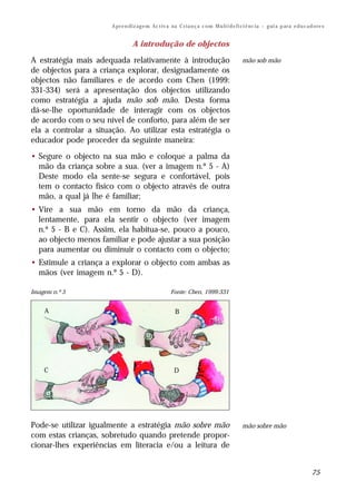 A pr e n di z ag e m Ac t iv a na C r i a n ç a c o m M u lt i d e fi ci ê nc ia – g ui a p ar a e d u c a d o re s


                                  A introdução de objectos

A estratégia mais adequada relativamente à introdução                                        mão sob mão
de objectos para a criança explorar, designadamente os
objectos não familiares e de acordo com Chen (1999:
331-334) será a apresentação dos objectos utilizando
como estratégia a ajuda mão sob mão. Desta forma
dá-se-lhe oportunidade de interagir com os objectos
de acordo com o seu nível de conforto, para além de ser
ela a controlar a situação. Ao utilizar esta estratégia o
educador pode proceder da seguinte maneira:

• Segure o objecto na sua mão e coloque a palma da
  mão da criança sobre a sua. (ver a imagem n.º 5 - A)
  Deste modo ela sente-se segura e confortável, pois
  tem o contacto físico com o objecto através de outra
  mão, a qual já lhe é familiar;
• Vire a sua mão em torno da mão da criança,
  lentamente, para ela sentir o objecto (ver imagem
  n.º 5 - B e C). Assim, ela habitua-se, pouco a pouco,
  ao objecto menos familiar e pode ajustar a sua posição
  para aumentar ou diminuir o contacto com o objecto;
• Estimule a criança a explorar o objecto com ambas as
  mãos (ver imagem n.º 5 - D).

Imagem n.º 5                                          Fonte: Chen, 1999:331


    A                                                    B




    C                                                   D




Pode-se utilizar igualmente a estratégia mão sobre mão                                       mão sobre mão
com estas crianças, sobretudo quando pretende propor-
cionar-lhes experiências em literacia e/ou a leitura de


                                                                                                                                   75
 