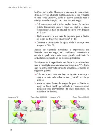 Apoios         Educativos


                             histórias em braille. Chama-se a sua atenção para o facto
                             desta dever ser utilizada cuidadosamente e ser reduzida
                             o mais cedo possível, dado o pouco controlo que a
                             criança tem da situação. Ao usar esta estratégia:
                             • Coloque as suas mãos sobre as da criança, de modo a
                               guiá-la fisicamente para o topo da página e assim
                               reposicionar a mão da criança no livro (ver imagem
                               n.º 6 - A);
                             • Ajude-a a mover a sua mão da esquerda para a direita,
                               ao longo da frase (ver imagem n.º 6 - B);
                             • Diminua a quantidade de ajuda dada à criança. (ver
                               imagem n.º 6 - C).

                             Apesar do exemplo mencionar a experiência em
                             literacia, esta estratégia, se considerada necessária e
                             oportuna, pode ser usada numa grande variedade de
                             actividades, seguindo-se os mesmos princípios.

                             Relativamente à experiência em literacia pode também
                             usar a estratégia mão sob mão (ver imagem n.º 7), desde
                             que ela esteja motivada para esta actividade, seguindo os
                             seguintes passos:
                             • Coloque a sua mão no livro e motive a criança a
                               colocar a mão dela sobre a sua, podendo a criança
                               imitá-lo;
                             • Mova os seus dedos da esquerda para a direita ao
                               longo da linha braille, permitindo à criança a experi-
                               mentação dos movimentos da mão requeridos na
                               actividade de leitura;

Imagem n.º 6             Fonte: Chen, 1999:331   Imagem n.º 7        Fonte: Chen, 1999:333

                 A                      B                       A            B




                     C                                                      C




 76
 