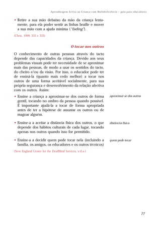 A p re n d iz ag e m A c t i v a na C r i an ç a c om M u l t i d e f i c i ê n c i a – g u i a p ar a e d u c a d o r e s


• Retire a sua mão debaixo da mão da criança lenta-
  mente, para ela poder sentir as linhas braille e mover
  a sua mão com a ajuda mínima (“fading”).
(Chen, 1999: 332 e 333)


                                                    O tocar nos outros

O conhecimento de outras pessoas através do tacto
depende das capacidades da criança. Devido aos seus
problemas visuais pode ter necessidade de se aproximar
mais das pessoas, de modo a usar os sentidos do tacto,
do cheiro e/ou da visão. Por isso, o educador pode ter
de ensiná-la (quanto mais cedo melhor) a tocar nos
outros de uma forma aceitável socialmente, para sua
própria segurança e desenvolvimento da relação afectiva
com os outros. Assim:
• Ensine a criança a aproximar-se dos outros de forma                                                 aproximar-se dos outros
  gentil, tocando no ombro da pessoa quando possível.
  É importante ajudá-la a tocar de forma apropriada
  antes de ter a hipótese de assustar os outros ou de
  magoar alguém.

• Ensine-a a aceitar a distância física dos outros, o que                                             distância física
  depende dos hábitos culturais de cada lugar, tocando
  apenas nos outros quando isso for permitido.

• Ensine-a a decidir quem pode tocar nela (incluindo a                                                quem pode tocar
  família, os amigos, os educadores e os outros técnicos)
(New England Center for the DeafBlind Services, s/d-a-)




                                                                                                                                             77
 