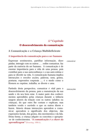 A p re n d iz ag e m A c t i v a na C r i an ç a c o m M u l t i d e f i c i ê n c i a – g u i a p a ra e du c a do r e s




                                                          5.º Capítulo
           O desenvolvimento da comunicação

A Comunicação e a Criança Multideficiente

A importância da comunicação para o ser humano

Expressar sentimentos, partilhar informação, dizer                                               comunicar
piadas, interagir com os outros ... , enfim comunicar, faz
parte da essência do ser humano. A comunicação é de
enorme importância para a vida de uma pessoa, pois
contribui para a sua autoconfiança e a sua auto-estima e
para se divertir na vida. A comunicação humana implica
interacções e envolve acções, palavras, sons, gestos,
posturas, expressões corporais ..., é o modo como o
Homem se exprime, trabalha, se diverte e ama.

Partindo desta perspectiva, comunicar é vital para o                                             interacções
desenvolvimento da pessoa, para a manutenção da sua
saúde e do seu bem estar. A maior parte dos conheci-
mentos aprendidos pelas crianças durante a infância
surgem através da relação com os outros (adultos ou
crianças), do que estes lhe contam e explicam, mas
também vendo e ouvindo o que os outros dizem e
fazem. Através dessas interacções aprendem a comu-
nicar; aprendem o significado dos objectos, das
expressões faciais, dos gestos, dos movimentos e da fala.
Desta forma, a criança adquire os conceitos e apropria-
-se de conhecimentos. “A comunicação é a chave da
aprendizagem” (Downing, 1999:1).


                                                                                                                                        79
 