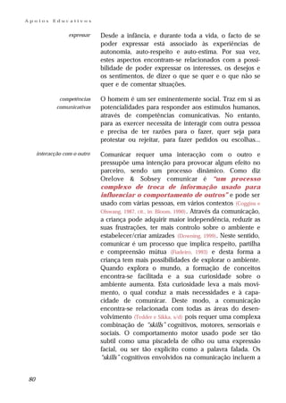 Apoios     Educativos


                  expressar   Desde a infância, e durante toda a vida, o facto de se
                              poder expressar está associado às experiências de
                              autonomia, auto-respeito e auto-estima. Por sua vez,
                              estes aspectos encontram-se relacionados com a possi-
                              bilidade de poder expressar os interesses, os desejos e
                              os sentimentos, de dizer o que se quer e o que não se
                              quer e de comentar situações.

              competências    O homem é um ser eminentemente social. Traz em si as
             comunicativas    potencialidades para responder aos estímulos humanos,
                              através de competências comunicativas. No entanto,
                              para as exercer necessita de interagir com outra pessoa
                              e precisa de ter razões para o fazer, quer seja para
                              protestar ou rejeitar, para fazer pedidos ou escolhas...

     interacção com o outro   Comunicar requer uma interacção com o outro e
                              pressupõe uma intenção para provocar algum efeito no
                              parceiro, sendo um processo dinâmico. Como diz
                              Orelove & Sobsey comunicar é “um processo
                              complexo de troca de informação usado para
                              influenciar o comportamento de outros” e pode ser
                              usado com várias pessoas, em vários contextos (Coggins e
                              Olswang, 1987, cit., in: Bloom, 1990) . Através da comunicação,
                              a criança pode adquirir maior independência, reduzir as
                              suas frustrações, ter mais controlo sobre o ambiente e
                              estabelecer/criar amizades (Downing, 1999) . Neste sentido,
                              comunicar é um processo que implica respeito, partilha
                              e compreensão mútua (Fiadeiro, 1993) e desta forma a
                              criança tem mais possibilidades de explorar o ambiente.
                              Quando explora o mundo, a formação de conceitos
                              encontra-se facilitada e a sua curiosidade sobre o
                              ambiente aumenta. Esta curiosidade leva a mais movi-
                              mento, o qual conduz a mais necessidades e à capa-
                              cidade de comunicar. Deste modo, a comunicação
                              encontra-se relacionada com todas as áreas do desen-
                              volvimento (Tedder e Sikka, s/d) pois requer uma complexa
                              combinação de “skills” cognitivos, motores, sensoriais e
                              sociais. O comportamento motor usado pode ser tão
                              subtil como uma piscadela de olho ou uma expressão
                              facial, ou ser tão explícito como a palavra falada. Os
                              “skills” cognitivos envolvidos na comunicação incluem a


80
 