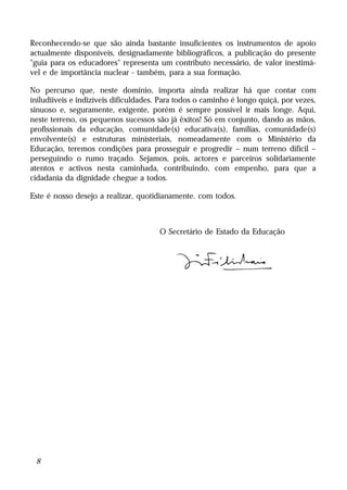 Reconhecendo-se que são ainda bastante insuficientes os instrumentos de apoio
actualmente disponíveis, designadamente bibliográficos, a publicação do presente
"guia para os educadores" representa um contributo necessário, de valor inestimá-
vel e de importância nuclear - também, para a sua formação.

No percurso que, neste domínio, importa ainda realizar há que contar com
iniludíiveis e indizíveis dificuldades. Para todos o caminho é longo quiçá, por vezes,
sinuoso e, seguramente, exigente, porém é sempre possível ir mais longe. Aqui,
neste terreno, os pequenos sucessos são já êxitos! Só em conjunto, dando as mãos,
profissionais da educação, comunidade(s) educativa(s), famílias, comunidade(s)
envolvente(s) e estruturas ministeriais, nomeadamente com o Ministério da
Educação, teremos condições para prosseguir e progredir – num terreno difícil –
perseguindo o rumo traçado. Sejamos, pois, actores e parceiros solidariamente
atentos e activos nesta caminhada, contribuindo, com empenho, para que a
cidadania da dignidade chegue a todos.

Este é nosso desejo a realizar, quotidianamente. com todos.



                                      O Secretário de Estado da Educação




 8
 