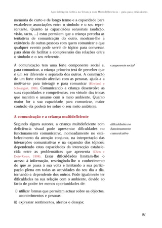 Ap r e n d i z a g e m A c t i v a n a C ri an ç a c o m M ul t i de fi ci ê nc i a – gu i a p a r a e d uc a d or e s


memória de curto e de longo termo e a capacidade para
estabelecer associações entre o símbolo e o seu repre-
sentante. Quanto às capacidades sensoriais (audição,
visão, tacto, ...) estas permitem que a criança perceba as
tentativas de comunicação do outro, mostram-lhe a
existência de outras pessoas com quem comunicar e que
qualquer evento pode servir de tópico para conversar,
para além de facilitar a compreensão das relações entre
o símbolo e o seu referente.

A comunicação tem uma forte componente social e,                                               componente social
para comunicar, a criança primeiro terá de perceber que
é um ser diferente e separado dos outros. A construção
de um forte vínculo afectivo com as pessoas, ajuda-a a
motivar-se para interagir e para comunicar (Rowland e
Schweigert, 1998). Comunicando a criança desenvolve as
suas capacidades e competências, em virtude das trocas
que mantém e assume com o meio ambiente. Quanto
maior for a sua capacidade para comunicar, maior
controlo ela poderá ter sobre o seu meio ambiente.

A comunicação e a criança multideficiente

Segundo alguns autores, a criança multideficiente com                                          dificuldades no
deficiência visual pode apresentar dificuldades no                                             funcionamento
funcionamento comunicativo, nomeadamente no esta-                                              comunicativo
belecimento da atenção conjunta, na interpretação das
interacções comunicativas e na expansão dos tópicos,
dependendo estas capacidades da interacção estabele-
cida entre as problemáticas que apresenta (Chen e
Dote-Kwan, 1998). Essas dificuldades limitam-lhe o
acesso à informação, restringindo-lhe o conhecimento
do que se passa à sua volta e limitando a sua partici-
pação plena em todas as actividades do seu dia a dia,
tornando-a dependente dos outros. Pode igualmente ter
dificuldades na sua relação com o ambiente, devido ao
facto de poder ter menos oportunidades de:

i) utilizar formas que permitam actuar sobre os objectos,
   acontecimentos e pessoas;
ii) expressar sentimentos, afectos e desejos;


                                                                                                                                      81
 