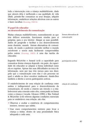 Ap r e n d i z a g e m Ac t i v a n a C ri an ç a c o m M ul t i d e fi ci ê nc i a – gu i a p a r a e d uc a d or e s


toda a intervenção com a criança multideficiente, dado
que através dela é melhorada a sua qualidade de vida
(ibid), permite-lhe comunicar os seus desejos, adquirir
informação, estabelecer relações afectivas com os outros
e fazer escolhas (Downing, 1999:14).

O papel do educador
no desenvolvimento da comunicação

Muitas crianças multideficientes, nomeadamente as que                                          formas alternativas de
têm défices sensoriais, funcionam viradas para si                                              comunicação
próprias, para o seu interior. Alargar as suas possibili-
dades de progredir e facilitar o seu desenvolvimento
neste domínio, usando formas alternativas de comuni-
cação, de modo a poderem entender melhor o mundo
envolvente e serem mais facilmente compreendidas
pelos outros (Downing, 1999:2) é uma das tarefas do
educador.

Segundo McLetchie e Amaral (s/d) a capacidade para                                             participantes activos
comunicar destas crianças depende, em parte, da capaci-
dade do educador se adaptar à forma individual como
ela se exprime. Apesar das suas dificuldades na troca de
informação, nem por isso têm menos para nos dizer,
pelo que a comunicação com elas é um processo no
qual o adulto se deve envolver totalmente, dando-lhes
também o direito a serem participantes activos.

O estabelecimento de uma relação de confiança entre                                            relação de confiança
ambos é indispensável para o desenvolvimento da
comunicação, de modo a criarem um vínculo e a esta-
belecerem uma conexão entre eles, começando na forma
como a criança é tocada. Gleason (1995) e Mac Farland
& McLetchie (s/d) referem algumas condições essenciais
para se estabelecer essa relação, são elas:
• Observar e avaliar a existência de comportamentos
  motores, mesmo que subtis;
• Usar esses comportamentos motores para levar a
  criança a imitar, dentro de uma proximidade física
  adequada a cada uma;


                                                                                                                                      83
 