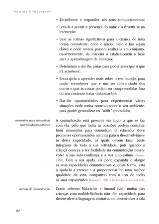 Apoios   Educativos


                           • Reconhecer e responder aos seus comportamentos;

                           • Levá-la a aceitar a presença do outro e a divertir-se na
                             interacção;

                           • Usar as rotinas significativas para a criança de uma
                             forma consistente; onde o início, meio e fim sejam
                             claros e onde ambos possam realizá-la em conjunto,
                             co-activamente, de maneira a estabelecerem a base
                             para a aprendizagem da imitação;

                           • Determinar e dar-lhe pistas para poder antecipar o que
                             irá acontecer;

                           • Encorajá-la a aprender mais sobre o seu mundo, para
                             poder reconhecer que é um ser diferenciado dos
                             outros e que as coisas podem ser compreendidas fora
                             do seu contexto (criar distanciação);

                           • Dar-lhe oportunidades para experimentar várias
                             situações onde tenha controlo sobre o seu ambiente,
                             para poder generalizar os “skills” aprendidos.

momentos para comunicar    A comunicação está presente em tudo o que se faz
  oportunidades naturais   com ela, pelo que todas as ocasiões podem constituir
                           bons momentos para comunicar. O educador deve
                           promover oportunidades naturais para o desenvolvimen-
                           to desta capacidade, as quais devem fazer parte
                           integrante de toda a sua actividade, pois quando a
                           criança começa a ter facilidade na comunicação desen-
                           volve a sua auto-confiança e a sua auto-estima (Bloom,
                           1990). Com a sua ajuda, ela pode expandir e alargar
                           as suas capacidades comunicativas e, desta forma, está
                           a ajudá-la a crescer e a proporcionar-lhe uma melhor
                           qualidade de vida, compatível com o uso de todas
                           as suas capacidades (Fiadeiro, 1993 e McLetchie e Amaral s/d).

  formas de comunicação    Como referem McLetchie e Amaral (s/d) muitas das
                           crianças com multideficiência não têm capacidade para
                           desenvolver a linguagem abstracta, ou desenvolver a fala


84
 