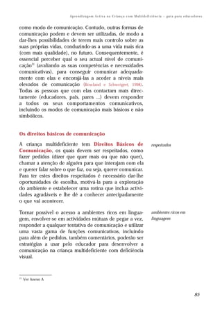 Ap r e n d i z a g e m A c t i v a n a C ri an ç a c o m M ul t i d e fi ci ê nc i a – gu i a p a r a e d uc a d or e s


como modo de comunicação. Contudo, outras formas de
comunicação podem e devem ser utilizadas, de modo a
dar-lhes possibilidades de terem mais controlo sobre as
suas próprias vidas, conduzindo-as a uma vida mais rica
(com mais qualidade), no futuro. Consequentemente, é
essencial perceber qual o seu actual nível de comuni-
cação11 (avaliando as suas competências e necessidades
comunicativas), para conseguir comunicar adequada-
mente com elas e encorajá-las a aceder a níveis mais
elevados de comunicação (Rowland e Schweigert, 1998).
Todas as pessoas que com elas contactam mais direc-
tamente (educadores, pais, pares ...) devem responder
a todos os seus comportamentos comunicativos,
incluindo os modos de comunicação mais básicos e não
simbólicos.


Os direitos básicos de comunicação

A criança multideficiente tem Direitos Básicos de                                               respeitados
Comunicação, os quais devem ser respeitados, como
fazer pedidos (dizer que quer mais ou que não quer),
chamar a atenção de alguém para que interajam com ela
e querer falar sobre o que faz, ou seja, querer comunicar.
Para ter estes direitos respeitados é necessário dar-lhe
oportunidades de escolha, motivá-la para a exploração
do ambiente e estabelecer uma rotina que inclua activi-
dades agradáveis e lhe dê a conhecer antecipadamente
o que vai acontecer.

Tornar possível o acesso a ambientes ricos em lingua-                                           ambientes ricos em
gem, envolver-se em actividades mútuas de pegar a vez,                                          linguagem
responder a qualquer tentativa de comunicação e utilizar
uma vasta gama de funções comunicativas, incluindo
para além de pedidos, também comentários, poderão ser
estratégias a usar pelo educador para desenvolver a
comunicação na criança multideficiente com deficiência
visual.



11
     Ver Anexo A



                                                                                                                                       85
 