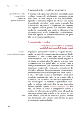 Apoios    Educativos


                            A comunicação receptiva e expressiva
 capacidades para receber   A criança pode apresentar diferentes capacidades para
         e compreender a    receber e compreender a informação e para expressar as
              informação    suas ideias, os seus desejos e as suas necessidades.
   aprender a comunicar     Aprender a comunicar implica dar atenção aos outros
                            (comunicação receptiva) assim como responder-lhes
                            (comunicação expressiva). É importante não esquecer
                            que algumas crianças podem usar diferentes formas/
                            modos de comunicação para receber a informação e/ou
                            para expressar-se, sendo indispensável considerarem-se
                            estes dois aspectos do processo comunicativo, os quais
                            irão ser abordados seguidamente.

                            A comunicação receptiva

                                           A comunicação receptiva e a criança
                                           multideficiente com deficiência visual
               recepção e   O processo comunicativo envolve a recepção da infor-
compreensão da mensagem     mação e a respectiva compreensão da mensagem. Desde
                            muito cedo, a criança começa a perceber que a fala, os
                            diferentes tons de voz, as expressões faciais, os gestos e
                            os toques, pretendem dizer-lhe algo, ou seja, que esses
                            comportamentos tem significados. No entanto, para a
                            criança multideficiente com deficiência visual pode ser
                            complicado compreender e responder à comunicação do
                            educador/ adulto ou das outras crianças, nomeadamente
                            se também tiver dificuldade em perceber pistas verbais –
                            a fala. Se for cega o acesso à informação é ainda mais
                            complexo, podendo não saber se as pessoas estão a
                            comunicar com ela ou não. No caso de ter alguma visão,
                            este processo pode ser facilitado, se por exemplo o edu-
                            cador se colocar mais perto dela ou usar expressões
                            faciais exageradas e gestos (Rowland e Schweigert, 1998). Por
                            isso, em ambos os casos, é indispensável dar-lhe o
                            máximo de informação possível (de forma adequada às
                            suas capacidades) para a ajudar a dar sentido ao que
                    tacto   ouve. O tacto pode ser um meio de a ajudar a receber
                            essa informação, mas existem outras formas, as quais
                            seguidamente serão analisadas.


86
 