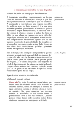 Ap r e n d i z a g e m A c t i v a n a C ri an ç a c o m M ul t i de fi ci ê nc i a – g u i a p a r a e du c a d or e s


         A comunicação receptiva e o uso de pistas

O papel das pistas na antecipação da informação

É importante considerar cuidadosamente as formas                                                 antecipação
como se transmite a informação à criança, a qual lhe                                             previsibilidade
deve permitir começar a antecipar o que vai acontecer.
A antecipação (a expectativa de uma resposta especifica
do ambiente antes do facto acontecer) é a base para
aprender quando é que uma coisa acontece e o que vai
acontecer a seguir. Exemplificando, o educador está a
dar comida à criança e quando a colher lhe toca no
lábio, ela abre a boca, na esperança de que a colher lhe
traga algum alimento, isto é, antecipou o acontecimento.
Este comportamento antecipatório significa que ela tem
alguma consciência da previsibilidade das relações no
seu mundo e que compreendeu a pista dada (toque no
seu lábio). Esta previsibilidade ajudá-la-á, posterior-
mente, na exploração do mundo.

Para a criança poder antecipar e compreender o que vai                                           escolha das pistas
acontecer a seguir, existe uma variedade de pistas ao dis-
por do educador para dar lhe essa e outras informações
(pistas tácteis, pistas de objectos, pistas gestuais, pistas
de imagens…). A escolha das pistas a usar depende do
nível de funcionamento da criança. As mais facilmente
compreendidas serão as mais concretas e simples, como
por i.e., as pistas tácteis ou então as que são dadas
relativamente perto do seu corpo.

Tipos de pistas a utilizar pelo educador

a) Pistas de contexto natural
   O que são? As pistas de contexto natural são as que                                           ambiente natural
   fazem parte do ambiente natural onde a criança se                                             pistas concretas
   encontra inserida, como por exemplo o barulho da
   água a correr da torneira, o telefone a tocar, o cheiro
   da comida… São pistas concretas, que ocorrem
   durante as actividades ou nas rotinas diárias e
   permitem-lhe saber o que vai acontecer. Olhando
   para as rotinas diárias pode encontrar muitos destes
   sinais que naturalmente antecipam a actividade.


                                                                                                                                        87
 