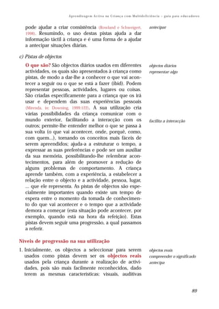 A p r e n d iz a ge m A c t i v a na C r i an ç a c o m M u l t i d e f i c i ê n c i a – g u i a p a ra e du c a do r e s


   pode ajudar a criar consistência (Rowland e Schweigert,                                         antecipar
   1998). Resumindo, o uso destas pistas ajuda a dar
   informação táctil à criança e é uma forma de a ajudar
   a antecipar situações diárias.

c) Pistas de objectos
   O que são? São objectos diários usados em diferentes                                            objectos diários
   actividades, os quais são apresentados à criança como                                           representar algo
   pistas, de modo a dar-lhe a conhecer o que vai acon-
   tecer a seguir ou o que se está a fazer (ibid). Podem
   representar pessoas, actividades, lugares ou coisas.
   São criadas especificamente para a criança que os irá
   usar e dependem das suas experiências pessoais
   (Mirenda, in: Downing, 1999:122). A sua utilização cria
   várias possibilidades da criança comunicar com o
   mundo exterior, facilitando a interacção com os                                                 facilita a interacção
   outros; permite-lhe entender melhor o que se passa à
   sua volta (o que vai acontecer, onde, porquê, como,
   com quem...), tornando os conceitos mais fáceis de
   serem apreendidos; ajuda-a a estruturar o tempo, a
   expressar as suas preferências e pode ser um auxiliar
   da sua memória, possibilitando-lhe relembrar acon-
   tecimentos, para além de promover a redução de
   alguns problemas de comportamento. A criança
   aprende também, com a experiência, a estabelecer a
   relação entre o objecto e a actividade, pessoa, lugar,
   ... que ele representa. As pistas de objectos são espe-
   cialmente importantes quando existe um tempo de
   espera entre o momento da tomada de conhecimen-
   to do que vai acontecer e o tempo que a actividade
   demora a começar (esta situação pode acontecer, por
   exemplo, quando está na hora da refeição). Estas
   pistas devem seguir uma progressão, a qual passamos
   a referir.

Níveis de progressão na sua utilização
1. Inicialmente, os objectos a seleccionar para serem                                              objectos reais
   usados como pistas devem ser os objectos reais                                                  compreender o significado
   usados pela criança durante a realização de activi-                                             antecipa
   dades, pois são mais facilmente reconhecidos, dado
   terem as mesmas características: visuais, auditivas


                                                                                                                                          89
 