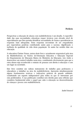 Prefácio


Perspectivar a educação de alunos com multideficiência é um desafio. A especifici-
dade das suas necessidades educativas requer técnicos com elevado nível de
especialização que lhes permita identificar necessidades de forma a providenciar as
respostas mais adequadas. Estas respostas necessitam de ser enquadradas
por expectativas positivas contribuindo assim para o sucesso, dignificação e
melhoria da qualidade de vida desta população. Só assim faz sentido falar em
educação.

A educadora Clarisse Nunes, autora deste livro e actualmente responsável pela área
da Multideficiência no Núcleo de Orientação Educativa e Educação Especial
do Departamento de Educação Básica do Ministério da Educação, tem vindo a
desenvolver um notável trabalho nesta área, contribuindo efectivamente para que a
estes alunos seja reconhecido o estatuto de pessoas com direito à educação e com
um lugar na sociedade.

Este livro constitui um valioso instrumento de trabalho para professores e
educadores a trabalhar na área da multideficiência. Apresenta simultaneamente
alguns fundamentos teóricos e indicações práticas de grande utilidade,
constituindo um suporte indispensável para todos os que se interessam por
esta problemática. A sua publicação contribui sem dúvida para uma reflexão que
considero fundamental sobre o papel que cabe à educação no desenvolvimento
de crianças e jovens com multideficiência.



                                                                     Isabel Amaral




                                                                                9
 