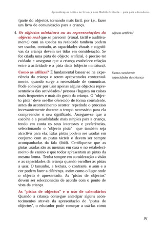 A pr e n di z ag e m A c t iv a na C r i a n ç a c om M u lt i d e f i ci ê nc ia – g ui a p ar a e d u c a d o re s


  (parte do objecto), tornando mais fácil, por i.e., fazer
  um livro de comunicação para a criança.

4. Os objectos miniatura ou as representações do                                               objecto artificial
   objecto real que se parecem (visual, táctil e auditiva-
   mente) com os usados na realidade também podem
   ser usados, contudo, as capacidades visuais e cogniti-
   vas da criança devem ser tidas em consideração. Se
   for criada uma pista de objecto artificial, é preciso ter
   cuidado e assegurar que a criança estabelece relação
   entre a actividade e a pista dada (objecto miniatura).
  Como as utilizar? É fundamental basear-se na expe-                                           forma consistente
  riência da criança e serem apresentadas contextual-                                          capacidades da criança
  mente, quando surge a necessidade de comunicar.
  Pode começar por usar apenas alguns objectos repre-
  sentativos das actividades / pessoas / lugares ou coisas
  mais frequentes e mais do gosto da criança. O “objec-
  to pista” deve ser-lhe oferecido de forma consistente,
  antes do acontecimento ocorrer, repetindo o processo
  incessantemente durante o tempo necessário para ela
  compreender o seu significado. Assegure-se que a
  escolha é a possibilidade mais simples para a criança,
  tendo em conta os seus interesses e preferências,
  seleccionando o “objecto pista” que também seja
  atractivo para ela. Estas pistas podem ser usadas em
  conjunto com as pistas tácteis e devem ser sempre
  acompanhadas da fala (ibid). Certifique-se que as
  pistas usadas são as mesmas em casa e no estabeleci-
  mento de ensino e que todos apresentam as pistas da
  mesma forma. Tenha sempre em consideração a visão
  e as capacidades da criança quando escolher as pistas
  a usar. O tamanho, a textura, o contraste, o som e a
  cor podem fazer a diferença, assim como o lugar onde
  o objecto é apresentado. As “pistas de objectos”
  devem ser seleccionadas de acordo com o ponto de
  vista da criança.
  As “pistas de objectos” e o uso de calendários
  Quando a criança consegue antecipar alguns acon-
  tecimentos através da apresentação de “pistas de
  objectos”, o educador pode começar a usá-las como


                                                                                                                                     91
 