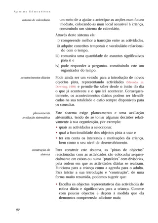 Apoios     Educativos


      sistema de calendário     um meio de a ajudar a antecipar as acções num futuro
                                imediato, colocando-as num local acessível à criança,
                                construindo um sistema de calendário.
                              Através deste sistema ela:
                               i) compreende melhor a transição entre as actividades,
                              ii) adquire conceitos temporais e vocabulário relaciona-
                                  do com o tempo,
                              iii) comunica uma quantidade de assuntos significativos
                                   para si e
                              iv) pode responder a perguntas, constituindo este um
                                  organizador do tempo.
     acontecimentos diários   Pode ainda ser um veículo para a introdução de novos
                              objectos pista, representando actividades (Mirenda, in:
                              Downing, 1999) e permite-lhe saber desde o início do dia
                              o que já aconteceu e o que irá acontecer. Consequen-
                              temente, os acontecimentos diários podem ser identifi-
                              cados na sua totalidade e estão sempre disponíveis para
                              os consultar.

              planeamento     Este sistema exige planeamento e uma avaliação
      avaliação sistemática   sistemática, tendo de se tomar algumas decisões relati-
                              vamente à sua organização, por exemplo:
                              • quais as actividades a seleccionar,
                              • qual a funcionalidade dos objectos pista a usar e
                              • ter em conta os interesses e motivações da criança,
                                 bem como o seu nível de desenvolvimento.
             construção do    Para construir este sistema, as “pistas de objectos”
                    sistema   relacionadas com as actividades são colocadas sequen-
                              cialmente em caixas ou numa “prateleira” com divisórias,
                              pela ordem em que as actividades diárias se realizam.
                              Funciona para a criança como a agenda para o adulto.
                              Para iniciar a sua introdução e “construção”, de uma
                              forma muito resumida, podemos sugerir que:

                              • Escolha os objectos representativos das actividades de
                                rotina diária e significativos para a criança. Comece
                                com poucos objectos e depois à medida que ela
                                demonstra compreensão adicione mais;


92
 