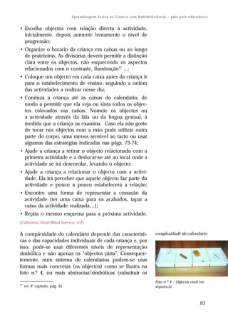 A p r e n d i z a g e m A c t i v a na C r i an ç a c o m M ul t i de fi ci ê nc i a – g u i a p a ra e du c a do r e s


• Escolha objectos com relação directa à actividade,
  inicialmente, depois aumente lentamente o nível de
  progressão;
• Organize o horário da criança em caixas ou ao longo
  de prateleiras. As divisórias devem permitir a distinção
  clara entre os objectos, não esquecendo os aspectos
  relacionados com o contraste, iluminação12 ...;
• Coloque um objecto em cada caixa antes da criança ir
  para o estabelecimento de ensino, seguindo a ordem
  das actividades a realizar nesse dia;
• Conduza a criança até às caixas do calendário, de
  modo a permitir que ela veja ou sinta todos os objec-
  tos colocados nas caixas. Nomeie os objectos ou
  a actividade através da fala ou da língua gestual, à
  medida que a criança os examina. Caso ela não goste
  de tocar nos objectos com a mão pode utilizar outra
  parte do corpo, uma menos sensível ao tacto ou usar
  algumas das estratégias indicadas nas págs. 73-74;
• Ajude a criança a retirar o objecto relacionado com a
  primeira actividade e a deslocar-se até ao local onde a
  actividade se irá desenrolar, levando o objecto;
• Ajude a criança a relacionar o objecto com a activi-
  dade. Ela irá perceber que aquele objecto faz parte da
  actividade e pouco a pouco estabelecerá a relação;
• Encontre uma forma de representar a cessação da
  actividade (ter uma caixa para os acabados, tapar a
  caixa da actividade realizada…);
• Repita o mesmo esquema para a próxima actividade.
(California Deaf-Blind Service, s/d)

A complexidade do calendário depende das característi-                                                   complexidade do calendário
cas e das capacidades individuais de cada criança e, por
isso, pode-se usar diferentes níveis de representação
simbólica e não apenas os “objectos pista”. Consequen-
temente, num sistema de calendários podem-se usar
formas mais concretas (os objectos) como se ilustra na
foto n.º 4, ou mais abstractas/simbólicas (substituir os
                                                                                                         Foto n.º 4 – Objectos reais em
12
     ver 4º capítulo, pág. 62                                                                            sequência



                                                                                                                                                93
 