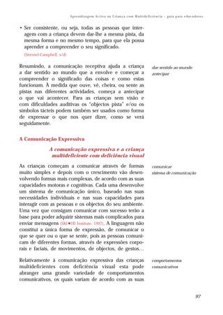 A p r e n d i z a g e m A c t i v a na C r i an ç a c o m M ul t i de fi ci ê nc i a – g u i a p a ra e du c a do r e s


• Ser consistente, ou seja, todas as pessoas que inter-
  agem com a criança devem dar-lhe a mesma pista, da
  mesma forma e no mesmo tempo, para que ela possa
  aprender a compreender o seu significado.
  (Stremel-Campbell, s/d)

Resumindo, a comunicação receptiva ajuda a criança                                                   dar sentido ao mundo
a dar sentido ao mundo que a envolve e começar a                                                     antecipar
compreender o significado das coisas e como estas
funcionam. À medida que ouve, vê, cheira, ou sente as
pistas nas diferentes actividades, começa a antecipar
o que vai acontecer. Para as crianças sem visão e
com dificuldades auditivas os “objectos pista” e/ou os
símbolos tácteis podem também ser usados como forma
de expressar o que nos quer dizer, como se verá
seguidamente.


A Comunicação Expressiva

               A comunicação expressiva e a criança
                multideficiente com deficiência visual

As crianças começam a comunicar através de formas                                                    comunicar
muito simples e depois com o crescimento vão desen-                                                  sistema de comunicação
volvendo formas mais complexas, de acordo com as suas
capacidades motoras e cognitivas. Cada uma desenvolve
um sistema de comunicação único, baseado nas suas
necessidades individuais e nas suas capacidades para
interagir com as pessoas e os objectos do seu ambiente.
Uma vez que consigam comunicar com sucesso terão a
base para poder adquirir sistemas mais complicados para
enviar mensagens (SKI-HI Institute, 1997). A linguagem não
constitui a única forma de expressão, de comunicar o
que se quer ou o que se sente, pois as pessoas comuni-
cam de diferentes formas, através de expressões corpo-
rais e faciais, de movimentos, de objectos, de gestos…

Relativamente à comunicação expressiva das crianças                                                  comportamentos
multideficientes com deficiência visual esta pode                                                    comunicativos
abranger uma grande variedade de comportamentos
comunicativos, os quais variam de acordo com as suas


                                                                                                                                            97
 