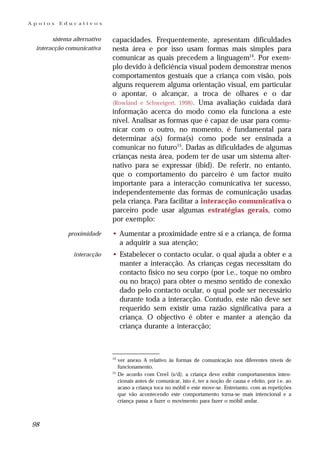 Apoios   Educativos


       sistema alternativo   capacidades. Frequentemente, apresentam dificuldades
 interacção comunicativa     nesta área e por isso usam formas mais simples para
                             comunicar as quais precedem a linguagem14. Por exem-
                             plo devido à deficiência visual podem demonstrar menos
                             comportamentos gestuais que a criança com visão, pois
                             alguns requerem alguma orientação visual, em particular
                             o apontar, o alcançar, a troca de olhares e o dar
                             (Rowland e Schweigert, 1998). Uma avaliação cuidada dará
                             informação acerca do modo como ela funciona a este
                             nível. Analisar as formas que é capaz de usar para comu-
                             nicar com o outro, no momento, é fundamental para
                             determinar a(s) forma(s) como pode ser ensinada a
                             comunicar no futuro15. Dadas as dificuldades de algumas
                             crianças nesta área, podem ter de usar um sistema alter-
                             nativo para se expressar (ibid). De referir, no entanto,
                             que o comportamento do parceiro é um factor muito
                             importante para a interacção comunicativa ter sucesso,
                             independentemente das formas de comunicação usadas
                             pela criança. Para facilitar a interacção comunicativa o
                             parceiro pode usar algumas estratégias gerais, como
                             por exemplo:
             proximidade     • Aumentar a proximidade entre si e a criança, de forma
                               a adquirir a sua atenção;
               interacção    • Estabelecer o contacto ocular, o qual ajuda a obter e a
                               manter a interacção. As crianças cegas necessitam do
                               contacto físico no seu corpo (por i.e., toque no ombro
                               ou no braço) para obter o mesmo sentido de conexão
                               dado pelo contacto ocular, o qual pode ser necessário
                               durante toda a interacção. Contudo, este não deve ser
                               requerido sem existir uma razão significativa para a
                               criança. O objectivo é obter e manter a atenção da
                               criança durante a interacção;



                             14
                                  ver anexo A relativo às formas de comunicação nos diferentes níveis de
                                  funcionamento.
                             15
                                  De acordo com Creel (s/d), a criança deve exibir comportamentos inten-
                                  cionais antes de comunicar, isto é, ter a noção de causa e efeito, por i.e. ao
                                  acaso a criança toca no móbil e este move-se. Entretanto, com as repetições
                                  que vão acontecendo este comportamento torna-se mais intencional e a
                                  criança passa a fazer o movimento para fazer o móbil andar.



98
 