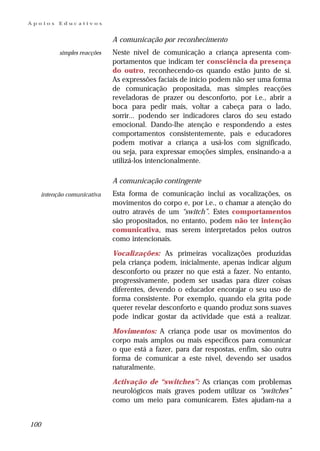 Apoios      Educativos


                               A comunicação por reconhecimento
            simples reacções   Neste nível de comunicação a criança apresenta com-
                               portamentos que indicam ter consciência da presença
                               do outro, reconhecendo-os quando estão junto de si.
                               As expressões faciais de início podem não ser uma forma
                               de comunicação propositada, mas simples reacções
                               reveladoras de prazer ou desconforto, por i.e., abrir a
                               boca para pedir mais, voltar a cabeça para o lado,
                               sorrir... podendo ser indicadores claros do seu estado
                               emocional. Dando-lhe atenção e respondendo a estes
                               comportamentos consistentemente, pais e educadores
                               podem motivar a criança a usá-los com significado,
                               ou seja, para expressar emoções simples, ensinando-a a
                               utilizá-los intencionalmente.

                               A comunicação contingente
      intenção comunicativa    Esta forma de comunicação inclui as vocalizações, os
                               movimentos do corpo e, por i.e., o chamar a atenção do
                               outro através de um “switch”. Estes comportamentos
                               são propositados, no entanto, podem não ter intenção
                               comunicativa, mas serem interpretados pelos outros
                               como intencionais.

                               Vocalizações: As primeiras vocalizações produzidas
                               pela criança podem, inicialmente, apenas indicar algum
                               desconforto ou prazer no que está a fazer. No entanto,
                               progressivamente, podem ser usadas para dizer coisas
                               diferentes, devendo o educador encorajar o seu uso de
                               forma consistente. Por exemplo, quando ela grita pode
                               querer revelar desconforto e quando produz sons suaves
                               pode indicar gostar da actividade que está a realizar.

                               Movimentos: A criança pode usar os movimentos do
                               corpo mais amplos ou mais específicos para comunicar
                               o que está a fazer, para dar respostas, enfim, são outra
                               forma de comunicar a este nível, devendo ser usados
                               naturalmente.

                               Activação de “switches”: As crianças com problemas
                               neurológicos mais graves podem utilizar os “switches”
                               como um meio para comunicarem. Estes ajudam-na a


100
 