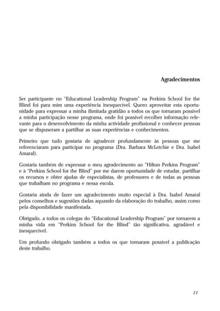 Agradecimentos


Ser participante no “Educational Leadership Program” na Perkins School for the
Blind foi para mim uma experiência inesquecível. Quero aproveitar esta oportu-
nidade para expressar a minha ilimitada gratidão a todos os que tornaram possível
a minha participação nesse programa, onde foi possível recolher informação rele-
vante para o desenvolvimento da minha actividade profissional e conhecer pessoas
que se dispuseram a partilhar as suas experiências e conhecimentos.

Primeiro que tudo gostaria de agradecer profundamente às pessoas que me
referenciaram para participar no programa (Dra. Barbara McLetchie e Dra. Isabel
Amaral).

Gostaria também de expressar o meu agradecimento ao “Hilton Perkins Program”
e à “Perkins School for the Blind” por me darem oportunidade de estudar, partilhar
os recursos e obter ajudas de especialistas, de professores e de todas as pessoas
que trabalham no programa e nessa escola.

Gostaria ainda de fazer um agradecimento muito especial à Dra. Isabel Amaral
pelos conselhos e sugestões dadas aquando da elaboração do trabalho, assim como
pela disponibilidade manifestada.

Obrigado, a todos os colegas do “Educational Leadership Program” por tornarem a
minha vida em “Perkins School for the Blind” tão significativa, agradável e
inesquecível.

Um profundo obrigado também a todos os que tornaram possível a publicação
deste trabalho.




                                                                              11
 
