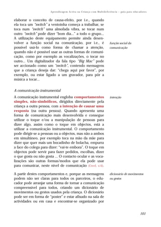 A pr e n di z ag e m Ac t iv a n a C r i a n ç a c o m M u lt i d e fi ci ê nc ia – g ui a p ar a e d uc a d o re s


elaborar o conceito de causa-efeito, por i.e., quando
ela toca um “switch” a ventoinha começa a trabalhar, se
toca num “switch” uma almofada vibra, se tocar num
outro “switch” pode dizer “bom dia...” a todo o grupo...
A utilização deste equipamento permite ainda desen-
volver a função social na comunicação, por i.e., é                                           função social da
possível usá-lo como forma de chamar a atenção,                                              comunicação
quando não é possível usar as outras formas de comuni-
cação, como por exemplo as vocalizações, o tocar no
outro... Um digitalizador da fala tipo “Big Mac” pode
ser accionado como um “switch”, contendo mensagens
que a criança deseja dar: “chega aqui por favor”, por
exemplo, ou estar ligado a um gravador, para pôr a
música a tocar...


A comunicação instrumental
A comunicação instrumental engloba comportamentos                                            intenção
simples, não-simbólicos, dirigidos directamente pela
criança a outra pessoa, com a intenção de causar uma
resposta (na outra pessoa). Quando apresenta uma
forma de comunicação mais desenvolvida e consegue
utilizar o toque e/ou a manipulação de pessoas para
dizer algo, assim como o toque em objectos, está a
utilizar a comunicação instrumental. O comportamento
pode dirigir-se a pessoas ou a objectos, mas não a ambos
em simultâneo, por exemplo toca na mão da mãe para
dizer que quer mais um bocadinho de bolacha, empurra
a face do colega para dizer: “vai-te embora”. O toque em
objectos pode servir para fazer pedidos, escolhas, dizer
o que gosta ou não gosta ... O contacto ocular e as voca-
lizações são outras formas/modos que ela pode usar
para comunicar, neste nível de comunicação (Creel, s/d).

A partir destes comportamentos e, porque as mensagens                                        dicionário de movimentos
podem não ser claras para todos os parceiros, o edu-                                         ou gestos
cador pode arranjar uma forma de tornar a comunicação
compreensível para todos, criando um dicionário de
movimentos ou gestos usados pela criança. O dicionário
pode ser em forma de “poster” e estar afixado na sala de
actividades ou em casa e encontrar-se organizado por


                                                                                                                                  101
 