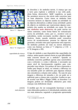 Apoios       Educativos


                                  de desenhos e de símbolos tácteis. A criança que usa
                                  o tacto para explorar o ambiente à sua volta pode,
                                  desta forma, desenvolver “skills” cognitivos, os quais
                                  lhe permitem mover-se dos níveis mais concretos para
                                  os mais abstractos. Como vimos os símbolos mais
                                  concretos incluem os objectos usados na actividade ou
                                  os objectos alternativos a utilizar nessa actividade: partes
                                  do objecto ou símbolos que representam alguma carac-
                                  terística dos usados na actividade em causa. No caso
      Foto n.º 7 – Objectos 3 D
                                  dos símbolos mais abstractos ela pode usá-los em
                                  vários contextos, como forma básica de comunicação
                                  acerca da actividade, como, por i.e., acontece com os
                                  calendários, sendo necessário escolher objectos signi-
                                  ficativos. Assim, usando símbolos pode comunicar
                                  acerca de acontecimentos, pessoas ou objectos não
                                  presentes, servindo estes para representar estes aspectos.
                                  Os símbolos poderão ser mais ou menos abstractos,
      Foto n.º 8 – Imagens 2 D
                                  como nos ilustram as fotos n.º 7 (objectos a 3 D) e
                                  n.º 8 (imagens a 2D).

  capacidades da criança          O tipo de símbolo a usar dependerá das capacidades da
                símbolos          criança, assim quanto maiores forem as suas dificuldades
                                  mais concreto deverá ser o símbolo16. Quando os
                                  símbolos concretos partilham apenas uma característica
                                  com o referente e o resto é diferente, é necessário um
                                  maior nível de funcionamento cognitivo para com-
                                  preender essa relação. Um pedaço de turco representa a
                                  toalha para limpar as mãos, no entanto a diferença no
                                  seu tamanho pode ser suficiente para algumas crianças
                                  não entenderem a relação entre ambos. No caso de uma
                                  imagem a diferença de tamanho e de cor pode ser o
                                  suficiente para a criança não a perceber. Lembre-se que,
                                  de acordo com Miles e Riggio (1999), os desenhos e as
                                  imagens podem ser demasiado abstractos para estas
                                  crianças com deficiência visual.

                    símbolos      À medida que ela vai conseguindo funcionar a níveis
              mais abstractos     mais elaborados podem-se ir introduzindo símbolos cada
                                  vez mais abstractos, seguindo a progressão apresentada

                                  16
                                       ver o exemplo do anexo B.



104
 