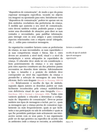A p re n d iz ag e m A c t iv a na C r i a n ç a c om M u l t i d e f i ci ê n c ia – g u i a p ar a e d u c a d o r e s


“dispositivos de comunicação”, de modo a que ela possa
expressar mensagens específicas, tocando no objecto
(ou imagem) ou apontando para estes. Inicialmente estes
“dispositivos de comunicação” podem ter apenas um ou
dois símbolos, reveladores das preferências da criança.
À medida que aumenta o seu nível de comunicação,
estes devem também evoluir, podendo passar a repre-
sentar uma diversidade de situações: para dizer as suas
vontades e necessidades, para partilhar informação,
para interagir com os seus amigos e para comunicar
aspectos relacionados com a etiqueta social (obrigado,
olá...), enfim para comunicar mensagens.

Ao organizá-los considere factores como as preferências                                           factores a considerar
da criança, as suas necessidades, as suas capacidades e
as suas competências visuais e físicas. Isto é, estes                                             escolha do tipo de símbolo
devem ser acessíveis a nível táctil, visual e a nível da                                          tipos de mensagens
manipulação e serem adequados às capacidades da                                                   organização
criança. O educador deve ainda ter em consideração o
bom posicionamento da criança e o seu suporte,
pois estes aspectos constituem um dos primeiros passos
necessários ao desenho deste sistema. Adicionalmente
o tipo, o tamanho e a posição do símbolo deve
corresponder ao nível das capacidades da criança e
permitir-lhe a selecção de mensagens de uma forma
eficiente, fácil e sem desgaste (Mirenda, in: Downing, 1999:129
e 130). Relativamente à escolha do tipo de símbolo,
segundo alguns autores os desenhos podem ser mais
facilmente reconhecidos pela criança multideficiente
com deficiência visual do que uma fotografia (Chen e
Dote-Kwan, 1995 e Rowland e Schweigert, 1998). Todas estas
variáveis ajudarão o educador a determinar a configu-
ração do “dispositivo de comunicação”. Deve-se pensar
também nos tipos de mensagens a incluir, por i.e., quais
as mensagens que a criança precisa de comunicar regu-
larmente ou mais frequentemente; quais as que facili-
tarão a sua participação na sala de actividades e quais as
que lhe permitirão participar mais activamente nas inter-
acções sociais com os seus pares. A sua organização
pode ser do tipo genérico ou específico de acordo com
os ambientes onde a criança se encontra, as actividades                                           Foto n.º 9



                                                                                                                                        107
 