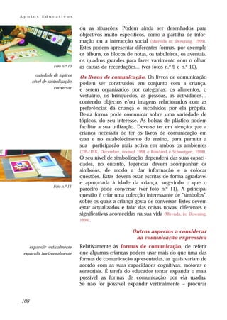 Apoios     Educativos


                               ou as situações. Podem ainda ser desenhados para
                               objectivos muito específicos, como a partilha de infor-
                               mação ou a interacção social (Mirenda in: Downing, 1999).
                               Estes podem apresentar diferentes formas, por exemplo
                               os álbuns, os blocos de notas, os tabuleiros, os aventais,
                               os quadros grandes para fazer varrimento com o olhar,
                 Foto n.º 10   as caixas de recordações... (ver fotos n.º 9 e n.º 10).
       variedade de tópicos
                               Os livros de comunicação. Os livros de comunicação
      nível de simbolização    podem ser construídos em conjunto com a criança,
                  conversar    e serem organizados por categorias: os alimentos, o
                               vestuário, os brinquedos, as pessoas, as actividades…
                               contendo objectos e/ou imagens relacionados com as
                               preferências da criança e escolhidos por ela própria.
                               Desta forma pode comunicar sobre uma variedade de
                               tópicos, do seu interesse. As bolsas de plástico podem
                               facilitar a sua utilização. Deve-se ter em atenção que a
                               criança necessita de ter os livros de comunicação em
                               casa e no estabelecimento de ensino, para permitir a
                               sua participação mais activa em ambos os ambientes
                               (DB-LINK, December, revised 1998 e Rowland e Schweigert, 1998).
                               O seu nível de simbolização dependerá das suas capaci-
                               dades, no entanto, legendas devem acompanhar os
                               símbolos, de modo a dar informação e a colocar
                               questões. Estas devem estar escritas de forma agradável
                               e apropriada à idade da criança, sugerindo o que o
                 Foto n.º 11
                               parceiro pode conversar (ver foto n.º 11). A principal
                               questão é criar uma colecção interessante de “símbolos”,
                               sobre os quais a criança gosta de conversar. Estes devem
                               estar actualizados e falar das coisas novas, diferentes e
                               significativas acontecidas na sua vida (Mirenda, in: Downing,
                               1999).

                                                         Outros aspectos a considerar
                                                          na comunicação expressiva
    expandir verticalmente     Relativamente às formas de comunicação, de referir
 expandir horizontalmente      que algumas crianças podem usar mais do que uma das
                               formas de comunicação apresentadas, as quais variam de
                               acordo com as suas capacidades cognitivas, motoras e
                               sensoriais. É tarefa do educador tentar expandir o mais
                               possível as formas de comunicação por ela usadas.
                               Se não for possível expandir verticalmente – procurar


108
 
