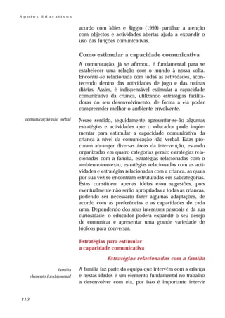 Apoios      Educativos


                              acordo com Miles e Riggio (1999) partilhar a atenção
                              com objectos e actividades abertas ajuda a expandir o
                              uso das funções comunicativas.

                              Como estimular a capacidade comunicativa
                              A comunicação, já se afirmou, é fundamental para se
                              estabelecer uma relação com o mundo à nossa volta.
                              Encontra-se relacionada com todas as actividades, acon-
                              tecendo dentro das actividades de jogo e das rotinas
                              diárias. Assim, é indispensável estimular a capacidade
                              comunicativa da criança, utilizando estratégias facilita-
                              doras do seu desenvolvimento, de forma a ela poder
                              compreender melhor o ambiente envolvente.

 comunicação não verbal       Nesse sentido, seguidamente apresentar-se-ão algumas
                              estratégias e actividades que o educador pode imple-
                              mentar para estimular a capacidade comunicativa da
                              criança a nível da comunicação não verbal. Estas pro-
                              curam abranger diversas áreas da intervenção, estando
                              organizadas em quatro categorias gerais: estratégias rela-
                              cionadas com a família, estratégias relacionadas com o
                              ambiente/contexto, estratégias relacionadas com as acti-
                              vidades e estratégias relacionadas com a criança, as quais
                              por sua vez se encontram estruturadas em subcategorias.
                              Estas constituem apenas ideias e/ou sugestões, pois
                              eventualmente não serão apropriadas a todas as crianças,
                              podendo ser necessário fazer algumas adaptações, de
                              acordo com as preferências e as capacidades de cada
                              uma. Dependendo dos seus interesses pessoais e da sua
                              curiosidade, o educador poderá expandir o seu desejo
                              de comunicar e apresentar uma grande variedade de
                              tópicos para conversar.

                              Estratégias para estimular
                              a capacidade comunicativa

                                          Estratégias relacionadas com a família

                    família   A família faz parte da equipa que intervém com a criança
      elemento fundamental    e nestas idades é um elemento fundamental no trabalho
                              a desenvolver com ela, por isso é importante intervir


110
 