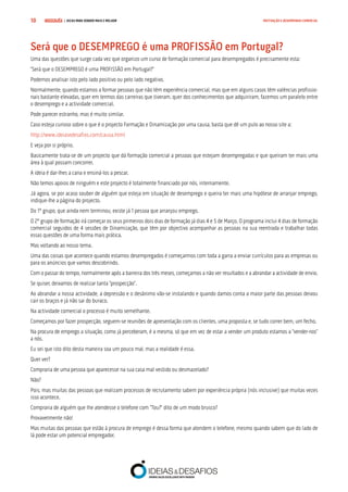 COMPRE JÁ ! | DICAS PARA VENDER MAIS E MELHOR10 MOTIVAÇÃO E DESEMPENHO COMERCIAL
Será que o DESEMPREGO é uma PROFISSÃO em Portugal?
Uma das questões que surge cada vez que organizo um curso de formação comercial para desempregados é precisamente esta:
“Será que o DESEMPREGO é uma PROFISSÃO em Portugal?”
Podemos analisar isto pelo lado positivo ou pelo lado negativo.
Normalmente, quando estamos a formar pessoas que não têm experiência comercial, mas que em alguns casos têm valências profissio-
nais bastante elevadas, quer em termos das carreiras que tiveram, quer dos conhecimentos que adquiriram, fazemos um paralelo entre
o desemprego e a actividade comercial.
Pode parecer estranho, mas é muito similar.
Caso esteja curioso sobre o que é o projecto Formação e Dinamização por uma causa, basta que dê um pulo ao nosso site a:
http://www.ideiasedesafios.com/causa.html
E veja por si próprio.
Basicamente trata-se de um projecto que dá formação comercial a pessoas que estejam desempregadas e que queiram ter mais uma
área à qual possam concorrer.
A ideia é dar-lhes a cana e ensiná-los a pescar.
Não temos apoios de ninguém e este projecto é totalmente financiado por nós, internamente.
Já agora, se por acaso souber de alguém que esteja em situação de desemprego e queira ter mais uma hipótese de arranjar emprego,
indique-lhe a página do projecto.
Do 1º grupo, que ainda nem terminou, existe já 1 pessoa que arranjou emprego.
O 2º grupo de formação irá começar os seus primeiros dois dias de formação já dias 4 e 5 de Março. O programa inclui 4 dias de formação
comercial seguidos de 4 sessões de Dinamização, que têm por objectivo acompanhar as pessoas na sua reentrada e trabalhar todas
essas questões de uma forma mais prática.
Mas voltando ao nosso tema.
Uma das coisas que acontece quando estamos desempregados é começarmos com toda a garra a enviar currículos para as empresas ou
para os anúncios que vamos descobrindo.
Com o passar do tempo, normalmente após a barreira dos três meses, começamos a não ver resultados e a abrandar a actividade de envio.
Se quiser, deixamos de realizar tanta “prospecção”.
Ao abrandar a nossa actividade, a depressão e o desânimo vão-se instalando e quando damos conta a maior parte das pessoas deixou
cair os braços e já não sai do buraco.
Na actividade comercial o processo é muito semelhante.
Começamos por fazer prospecção, seguem-se reuniões de apresentação com os clientes, uma proposta e, se tudo correr bem, um fecho.
Na procura de emprego a situação, como já perceberam, é a mesma, só que em vez de estar a vender um produto estamos a “vender-nos”
a nós.
Eu sei que isto dito desta maneira soa um pouco mal, mas a realidade é essa.
Quer ver?
Compraria de uma pessoa que aparecesse na sua casa mal vestido ou desmazelado?
Não?
Pois, mas muitas das pessoas que realizam processos de recrutamento sabem por experiência própria (nós inclusive) que muitas vezes
isso acontece.
Compraria de alguém que lhe atendesse o telefone com “Tou?” dito de um modo brusco?
Provavelmente não!
Mas muitas das pessoas que estão à procura de emprego é dessa forma que atendem o telefone, mesmo quando sabem que do lado de
lá pode estar um potencial empregador.
 