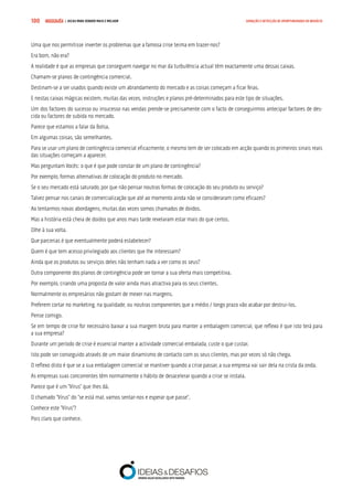 COMPRE JÁ ! | DICAS PARA VENDER MAIS E MELHOR100 GERAÇÃO E DETECÇÃO DE OPORTUNIDADES DE NEGÓCIO
Uma que nos permitisse inverter os problemas que a famosa crise teima em trazer-nos?
Era bom, não era?
A realidade é que as empresas que conseguem navegar no mar da turbulência actual têm exactamente uma dessas caixas.
Chamam-se planos de contingência comercial.
Destinam-se a ser usados quando existe um abrandamento do mercado e as coisas começam a ficar feias.
E nestas caixas mágicas existem, muitas das vezes, instruções e planos pré-determinados para este tipo de situações.
Um dos factores do sucesso ou insucesso nas vendas prende-se precisamente com o facto de conseguirmos antecipar factores de des-
cida ou factores de subida no mercado.
Parece que estamos a falar da Bolsa.
Em algumas coisas, são semelhantes.
Para se usar um plano de contingência comercial eficazmente, o mesmo tem de ser colocado em acção quando os primeiros sinais reais
das situações começam a aparecer.
Mas perguntam Vocês: o que é que pode constar de um plano de contingência?
Por exemplo, formas alternativas de colocação do produto no mercado.
Se o seu mercado está saturado, por que não pensar noutras formas de colocação do seu produto ou serviço?
Talvez pensar nos canais de comercialização que até ao momento ainda não se consideraram como eficazes?
Ao tentarmos novas abordagens, muitas das vezes somos chamados de doidos.
Mas a história está cheia de doidos que anos mais tarde revelaram estar mais do que certos.
Olhe à sua volta.
Que parcerias é que eventualmente poderá estabelecer?
Quem é que tem acesso privilegiado aos clientes que lhe interessam?
Ainda que os produtos ou serviços deles não tenham nada a ver como os seus?
Outra componente dos planos de contingência pode ser tornar a sua oferta mais competitiva.
Por exemplo, criando uma proposta de valor ainda mais atractiva para os seus clientes.
Normalmente os empresários não gostam de mexer nas margens.
Preferem cortar no marketing, na qualidade, ou noutras componentes que a médio / longo prazo vão acabar por destrui-los.
Pense comigo.
Se em tempo de crise for necessário baixar a sua margem bruta para manter a embalagem comercial, que reflexo é que isto terá para
a sua empresa?
Durante um período de crise é essencial manter a actividade comercial embalada, custe o que custar.
Isto pode ser conseguido através de um maior dinamismo de contacto com os seus clientes, mas por vezes só não chega.
O reflexo disto é que se a sua embalagem comercial se mantiver quando a crise passar, a sua empresa vai sair dela na crista da onda.
As empresas suas concorrentes têm normalmente o hábito de desacelerar quando a crise se instala.
Parece que é um “Vírus” que lhes dá.
O chamado “Vírus” do “se está mal, vamos sentar-nos e esperar que passe”.
Conhece este “Vírus”?
Pois claro que conhece.
 