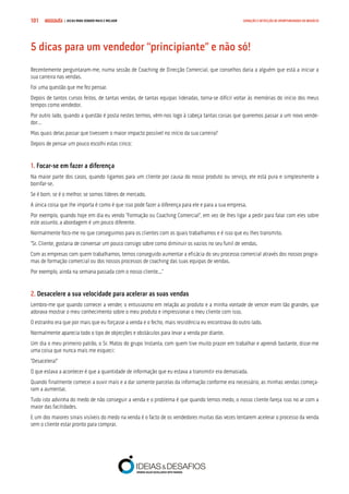 COMPRE JÁ ! | DICAS PARA VENDER MAIS E MELHOR101 GERAÇÃO E DETECÇÃO DE OPORTUNIDADES DE NEGÓCIO
5 dicas para um vendedor “principiante” e não só!
Recentemente perguntaram-me, numa sessão de Coaching de Direcção Comercial, que conselhos daria a alguém que está a iniciar a
sua carreira nas vendas.
Foi uma questão que me fez pensar.
Depois de tantos cursos feitos, de tantas vendas, de tantas equipas lideradas, torna-se difícil voltar às memórias do início dos meus
tempos como vendedor.
Por outro lado, quando a questão é posta nestes termos, vêm-nos logo à cabeça tantas coisas que queremos passar a um novo vende-
dor…
Mas quais delas passar que tivessem o maior impacto possível no início da sua carreira?
Depois de pensar um pouco escolhi estas cinco:
1. Focar-se em fazer a diferença
Na maior parte dos casos, quando ligamos para um cliente por causa do nosso produto ou serviço, ele está pura e simplesmente a
borrifar-se.
Se é bom, se é o melhor, se somos líderes de mercado.
A única coisa que lhe importa é como é que isso pode fazer a diferença para ele e para a sua empresa.
Por exemplo, quando hoje em dia eu vendo “Formação ou Coaching Comercial”, em vez de lhes ligar a pedir para falar com eles sobre
este assunto, a abordagem é um pouco diferente.
Normalmente foco-me no que conseguimos para os clientes com os quais trabalhamos e é isso que eu lhes transmito.
“Sr. Cliente, gostaria de conversar um pouco consigo sobre como diminuir os vazios no seu funil de vendas.
Com as empresas com quem trabalhamos, temos conseguido aumentar a eficácia do seu processo comercial através dos nossos progra-
mas de formação comercial ou dos nossos processos de coaching das suas equipas de vendas.
Por exemplo, ainda na semana passada com o nosso cliente...”
2. Desacelere a sua velocidade para acelerar as suas vendas
Lembro-me que quando comecei a vender, o entusiasmo em relação ao produto e a minha vontade de vencer eram tão grandes, que
adorava mostrar o meu conhecimento sobre o meu produto e impressionar o meu cliente com isso.
O estranho era que por mais que eu forçasse a venda e o fecho, mais resistência eu encontrava do outro lado.
Normalmente aparecia todo o tipo de objecções e obstáculos para levar a venda por diante.
Um dia o meu primeiro patrão, o Sr. Matos do grupo Instanta, com quem tive muito prazer em trabalhar e aprendi bastante, disse-me
uma coisa que nunca mais me esqueci:
“Desacelera!”
O que estava a acontecer é que a quantidade de informação que eu estava a transmitir era demasiada.
Quando finalmente comecei a ouvir mais e a dar somente parcelas da informação conforme era necessário, as minhas vendas começa-
ram a aumentar.
Tudo isto advinha do medo de não conseguir a venda e o problema é que quando temos medo, o nosso cliente fareja isso no ar com a
maior das facilidades.
E um dos maiores sinais visíveis do medo na venda é o facto de os vendedores muitas das vezes tentarem acelerar o processo da venda
sem o cliente estar pronto para comprar.
 